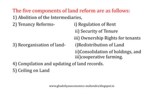 The five components of land reform are as follows:
1) Abolition of the Intermediaries,
2) Tenancy Reforms- i) Regulation of Rent
ii) Security of Tenure
iii) Ownership Rights for tenants
3) Reorganisation of land- i)Redistribution of Land
ii)Consolidation of holdings, and
iii)cooperative farming.
4) Compilation and updating of land records.
5) Ceiling on Land
www.ghadoliyaseconomics-mahendra.blogspot.in
 