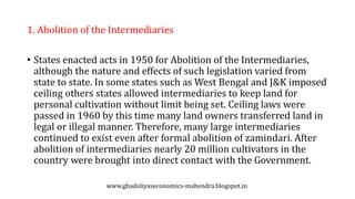 1. Abolition of the Intermediaries
• States enacted acts in 1950 for Abolition of the Intermediaries,
although the nature and effects of such legislation varied from
state to state. In some states such as West Bengal and J&K imposed
ceiling others states allowed intermediaries to keep land for
personal cultivation without limit being set. Ceiling laws were
passed in 1960 by this time many land owners transferred land in
legal or illegal manner. Therefore, many large intermediaries
continued to exist even after formal abolition of zamindari. After
abolition of intermediaries nearly 20 million cultivators in the
country were brought into direct contact with the Government.
www.ghadoliyaseconomics-mahendra.blogspot.in
 
