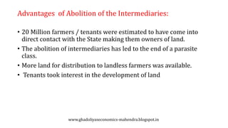 Advantages of Abolition of the Intermediaries:
• 20 Million farmers / tenants were estimated to have come into
direct contact with the State making them owners of land.
• The abolition of intermediaries has led to the end of a parasite
class.
• More land for distribution to landless farmers was available.
• Tenants took interest in the development of land
www.ghadoliyaseconomics-mahendra.blogspot.in
 