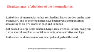 Disadvantages of Abolition of the Intermediaries:
1. Abolition of intermediaries has resulted in a heavy burden on the state
exchequer . The ex-intermediaries have been given a compensation
amounting to Rs. 670 crores in cash and in bonds.
2. It has led to large-scale eviction. Large-scale eviction, in turn, has given
rise to several problems – social, economic, administrative and legal.
3. Absentee land-lords as a class emerged and garbed the land.
www.ghadoliyaseconomics-mahendra.blogspot.in
 