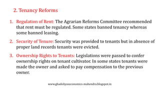2. Tenancy Reforms
1. Regulation of Rent: The Agrarian Reforms Committee recommended
that rent must be regulated. Some states banned tenancy whereas
some banned leasing.
2. Security of Tenure: Security was provided to tenants but in absence of
proper land records tenants were evicted.
3. Ownership Rights to Tenants: Legislations were passed to confer
ownership rights on tenant cultivator. In some states tenants were
made the owner and asked to pay compensation to the previous
owner.
www.ghadoliyaseconomics-mahendra.blogspot.in
 