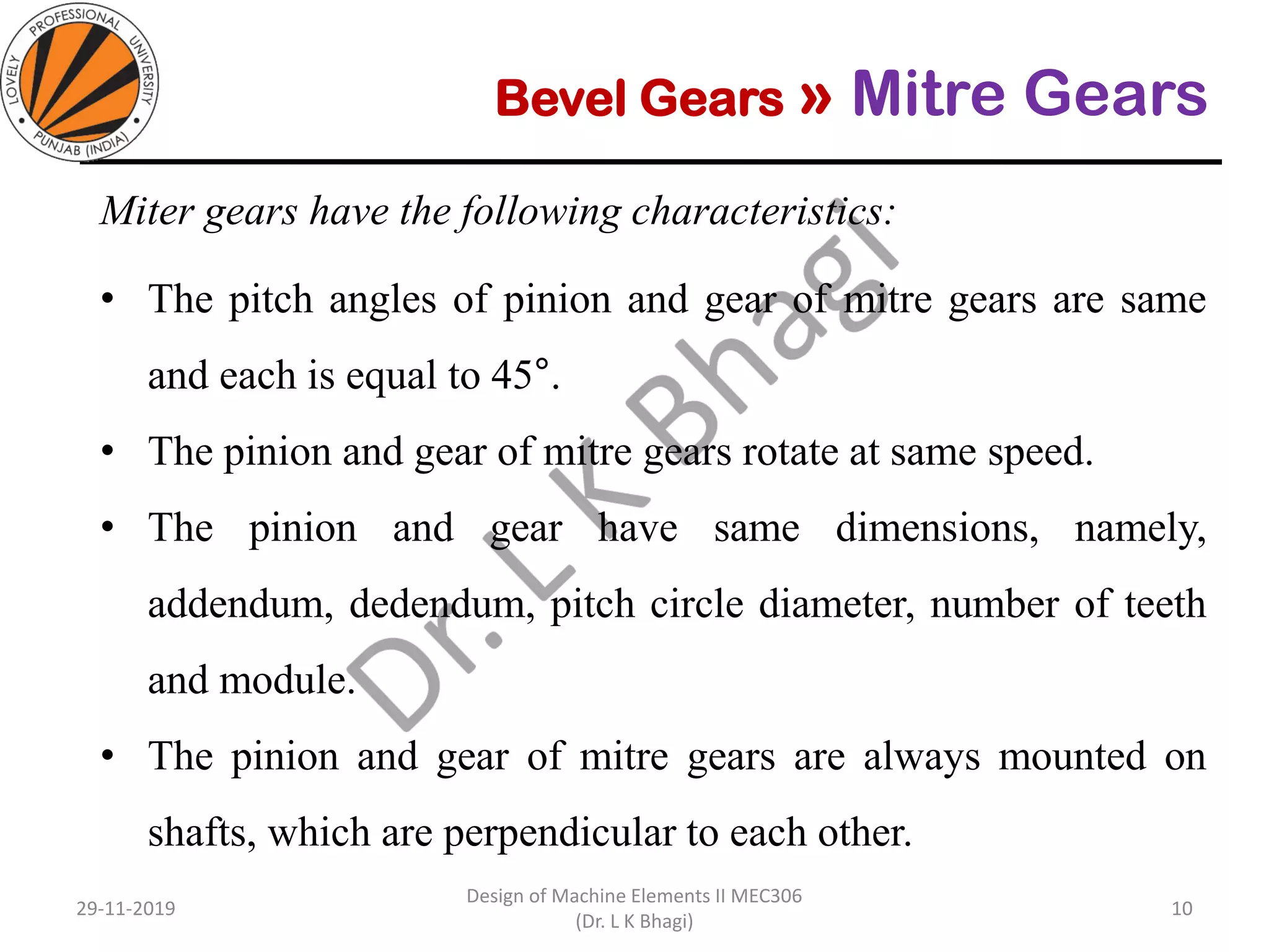 Bevel Gears » Mitre Gears
Miter gears have the following characteristics:
• The pitch angles of pinion and gear of mitre gears are same
and each is equal to 45°.
• The pinion and gear of mitre gears rotate at same speed.
• The pinion and gear have same dimensions, namely,
addendum, dedendum, pitch circle diameter, number of teeth
and module.
• The pinion and gear of mitre gears are always mounted on
shafts, which are perpendicular to each other.
29-11-2019
Design of Machine Elements II MEC306
(Dr. L K Bhagi)
10
 
