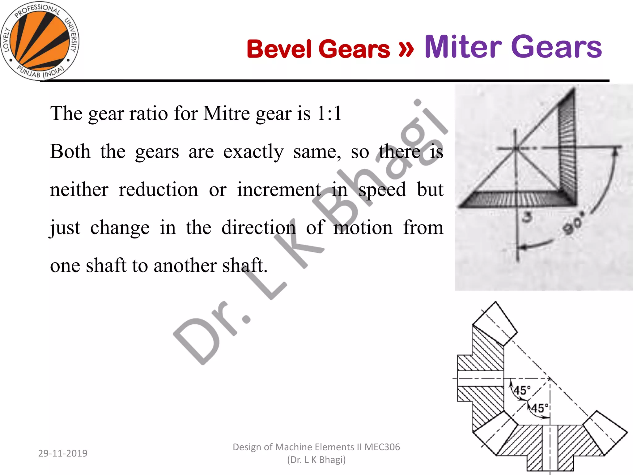 Bevel Gears » Miter Gears
The gear ratio for Mitre gear is 1:1
Both the gears are exactly same, so there is
neither reduction or increment in speed but
just change in the direction of motion from
one shaft to another shaft.
29-11-2019
Design of Machine Elements II MEC306
(Dr. L K Bhagi)
11
 