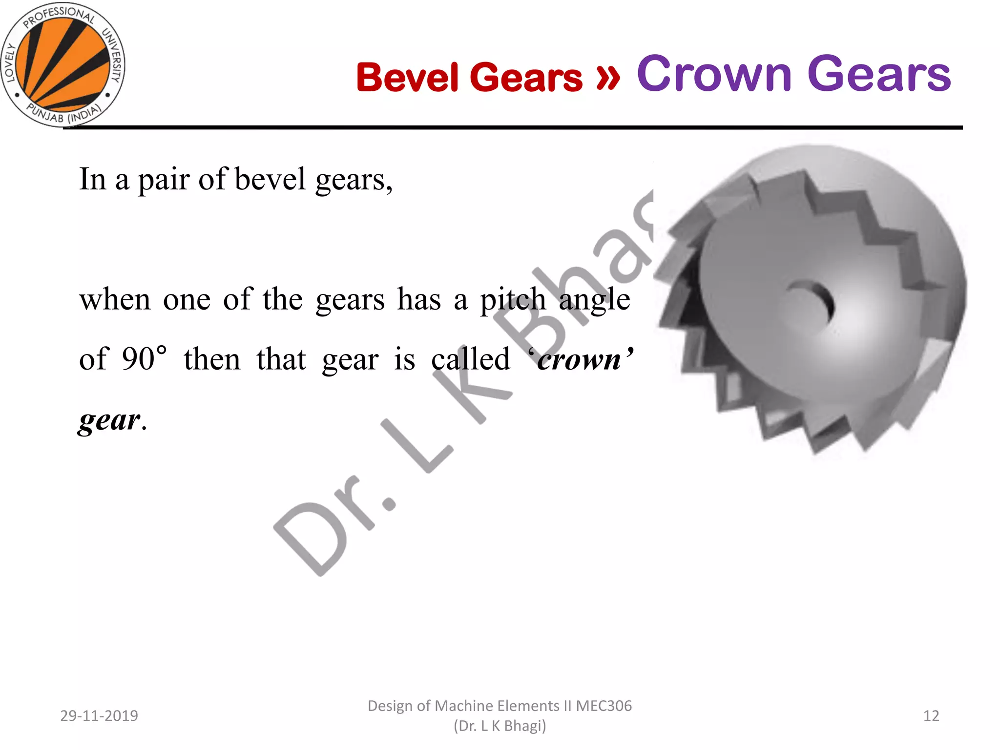 Bevel Gears » Crown Gears
In a pair of bevel gears,
when one of the gears has a pitch angle
of 90° then that gear is called ‘crown’
gear.
29-11-2019
Design of Machine Elements II MEC306
(Dr. L K Bhagi)
12
 