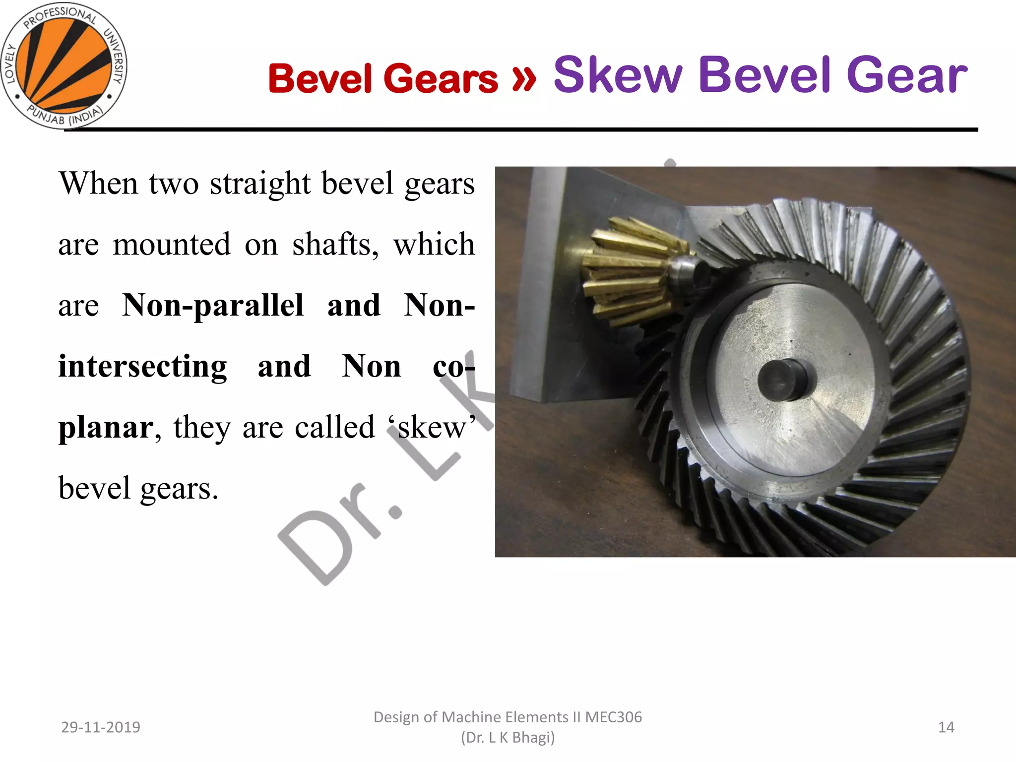 Bevel Gears » Skew Bevel Gear
When two straight bevel gears
are mounted on shafts, which
are Non-parallel and Non-
intersecting and Non co-
planar, they are called ‘skew’
bevel gears.
29-11-2019
Design of Machine Elements II MEC306
(Dr. L K Bhagi)
14
 