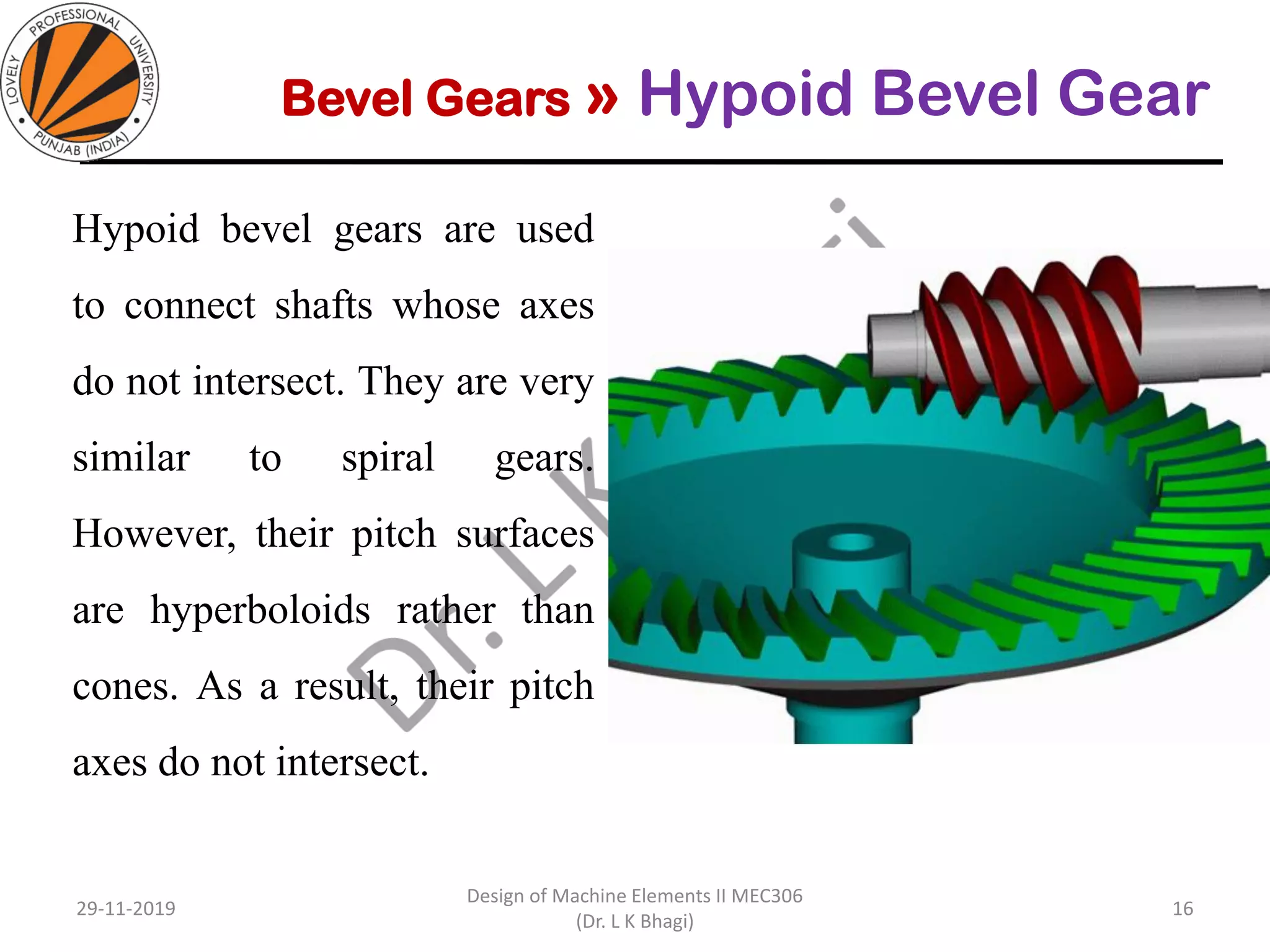 Bevel Gears » Hypoid Bevel Gear
Hypoid bevel gears are used
to connect shafts whose axes
do not intersect. They are very
similar to spiral gears.
However, their pitch surfaces
are hyperboloids rather than
cones. As a result, their pitch
axes do not intersect.
29-11-2019
Design of Machine Elements II MEC306
(Dr. L K Bhagi)
16
 
