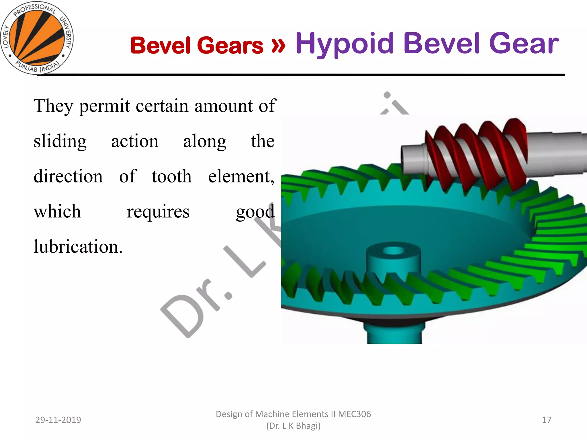 Bevel Gears » Hypoid Bevel Gear
They permit certain amount of
sliding action along the
direction of tooth element,
which requires good
lubrication.
29-11-2019
Design of Machine Elements II MEC306
(Dr. L K Bhagi)
17
 