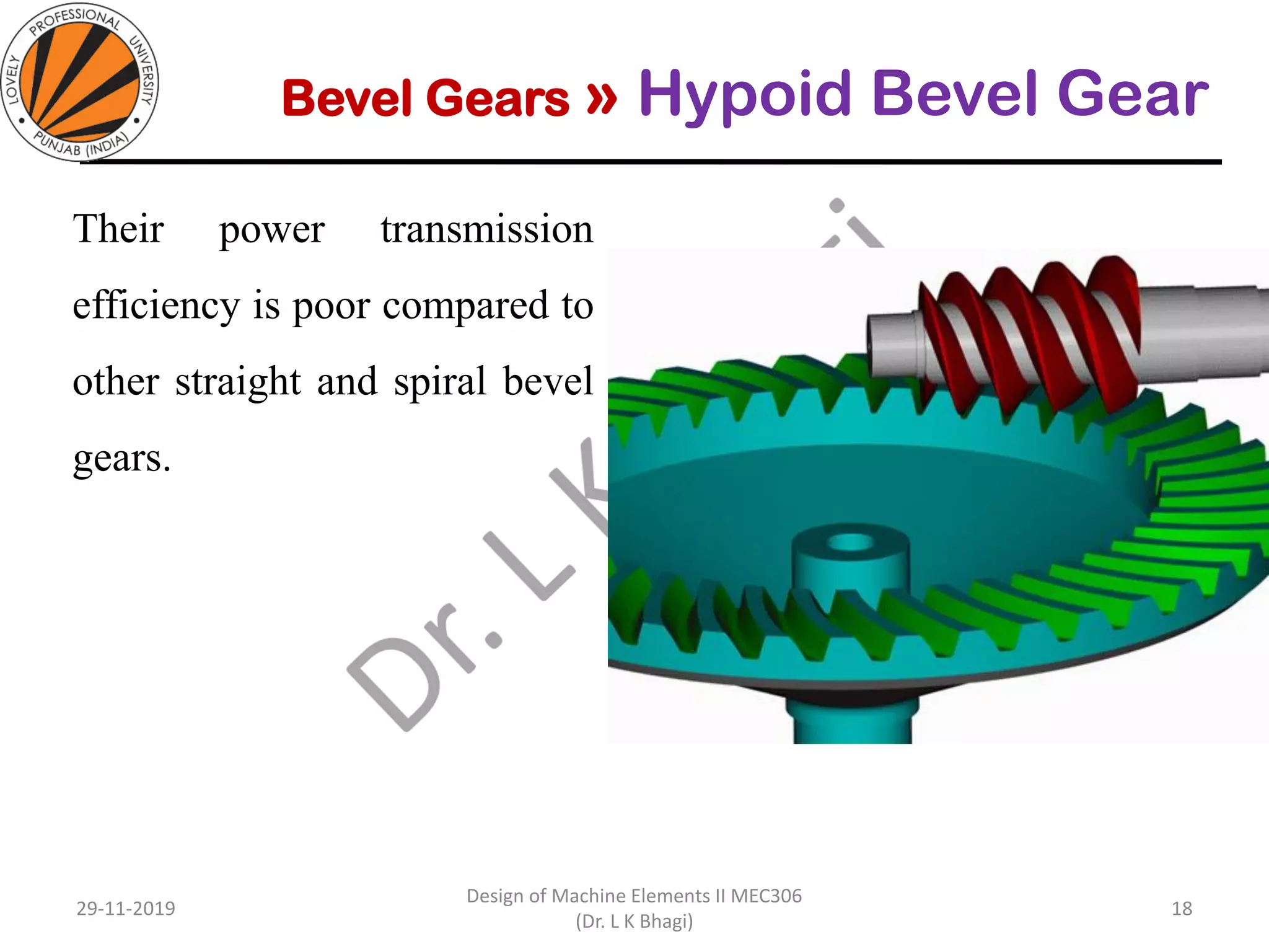 Bevel Gears » Hypoid Bevel Gear
Their power transmission
efficiency is poor compared to
other straight and spiral bevel
gears.
29-11-2019
Design of Machine Elements II MEC306
(Dr. L K Bhagi)
18
 