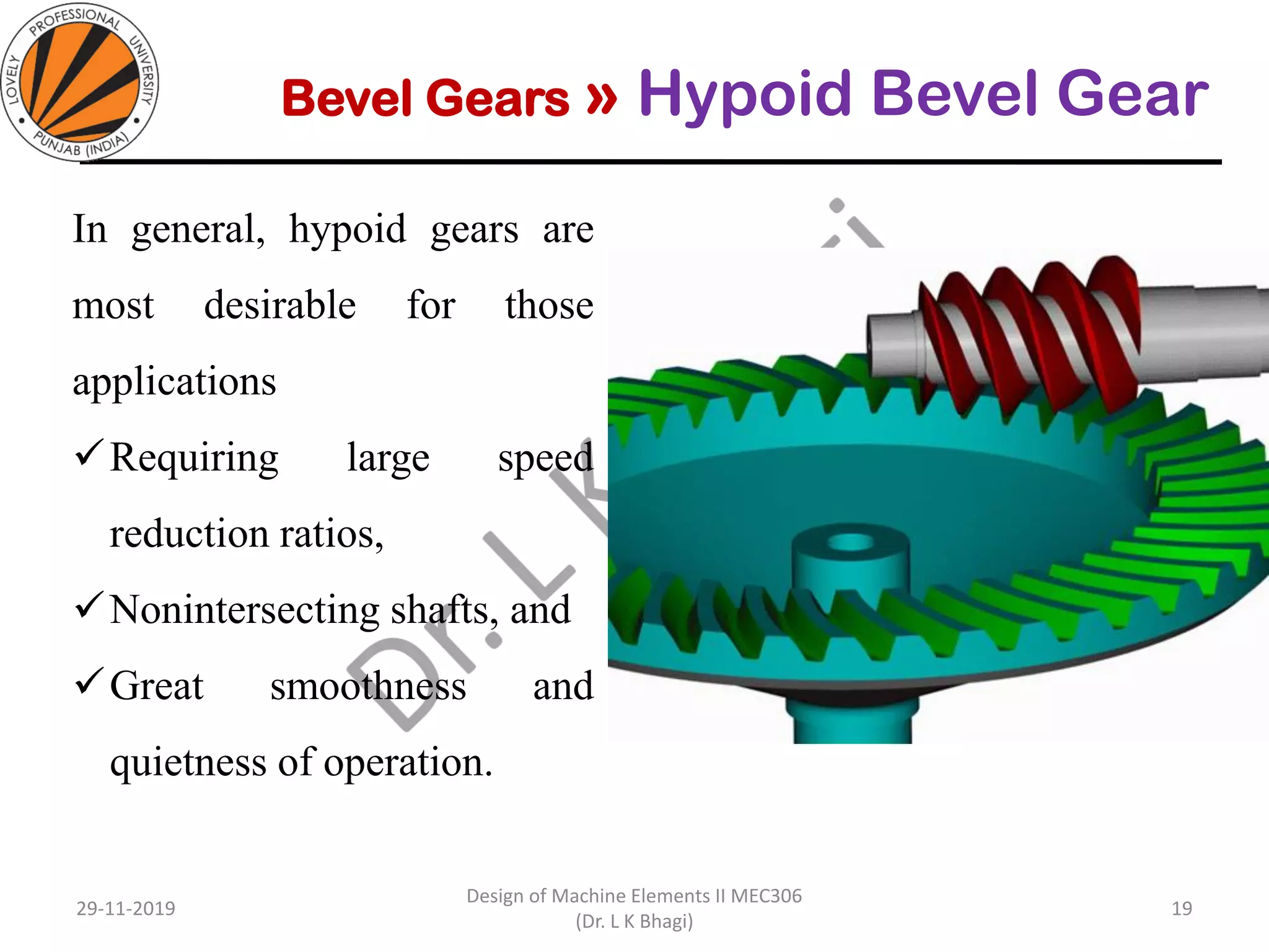 Bevel Gears » Hypoid Bevel Gear
In general, hypoid gears are
most desirable for those
applications
✓Requiring large speed
reduction ratios,
✓Nonintersecting shafts, and
✓Great smoothness and
quietness of operation.
29-11-2019
Design of Machine Elements II MEC306
(Dr. L K Bhagi)
19
 