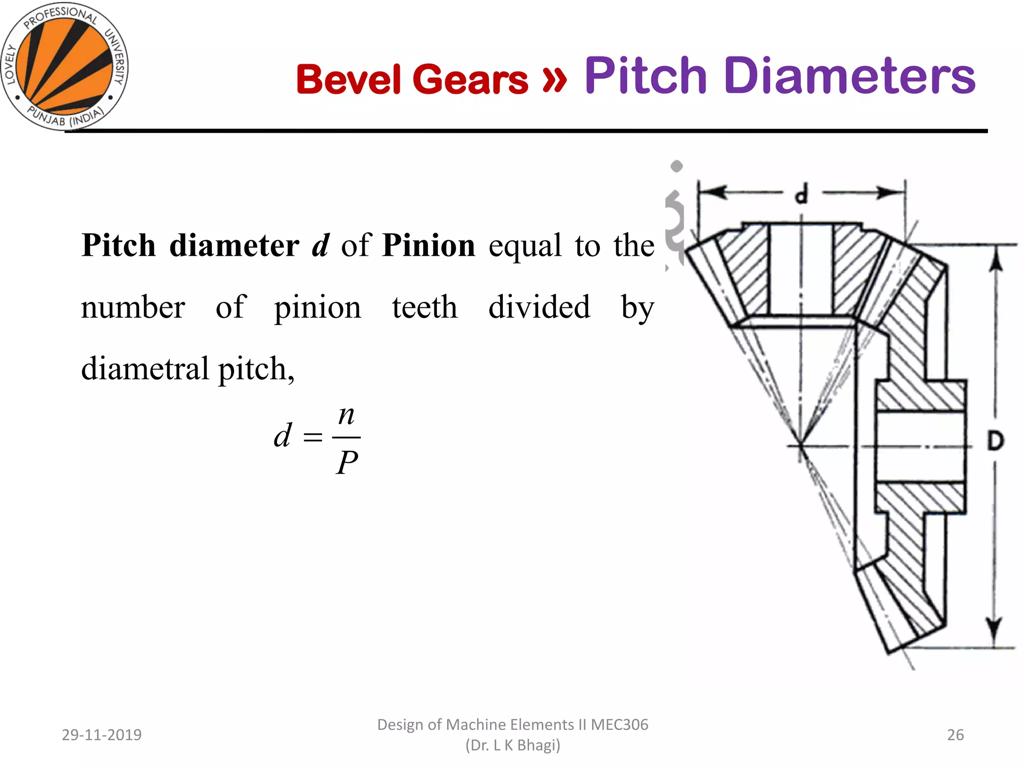 Bevel Gears » Pitch Diameters
Diameters at the outer ends of the teeth
Pitch diameter d of Pinion equal to the
number of pinion teeth divided by
diametral pitch, the same as for spur gear.
29-11-2019
Design of Machine Elements II MEC306
(Dr. L K Bhagi)
26
P
n
d =
 