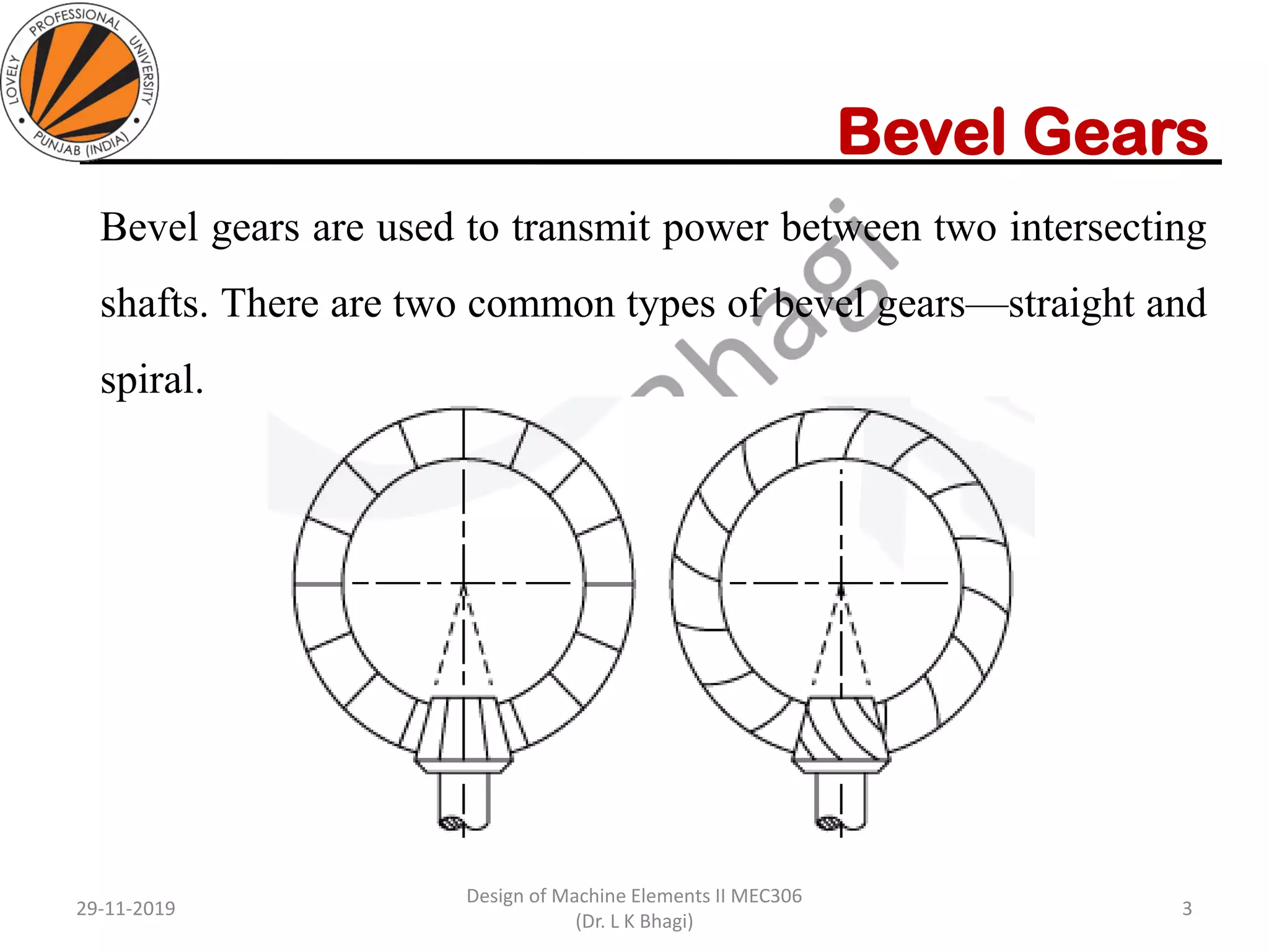 Bevel Gears
Bevel gears are used to transmit power between two intersecting
shafts. There are two common types of bevel gears—straight and
spiral.
29-11-2019
Design of Machine Elements II MEC306
(Dr. L K Bhagi)
3
 