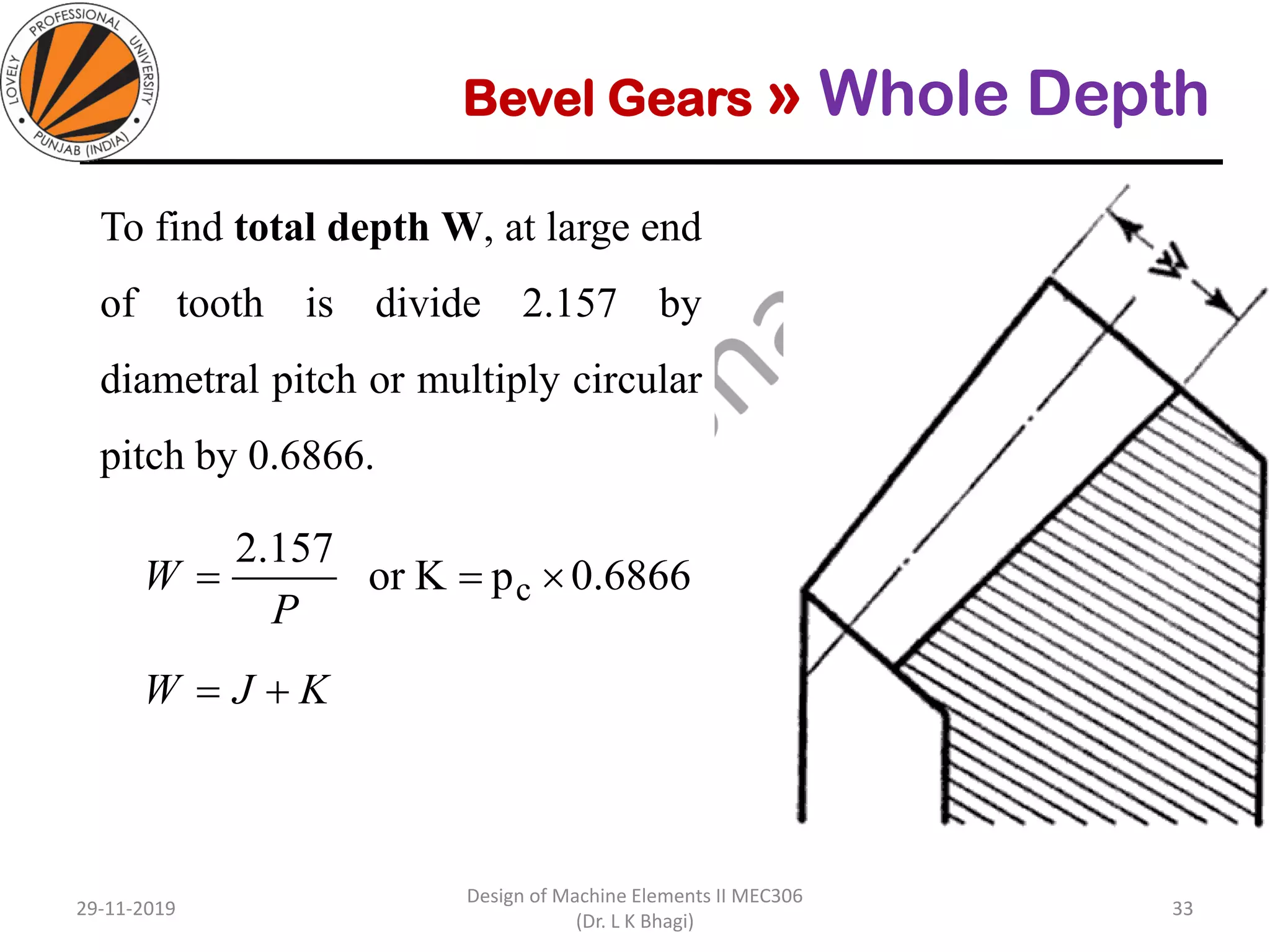 Bevel Gears » Whole Depth
To find total depth W, at large end
of tooth is divide 2.157 by
diametral pitch or multiply circular
pitch by 0.6866.
29-11-2019
Design of Machine Elements II MEC306
(Dr. L K Bhagi)
33
6866.0pKor
157.2
c ==
P
W
KJW +=
 