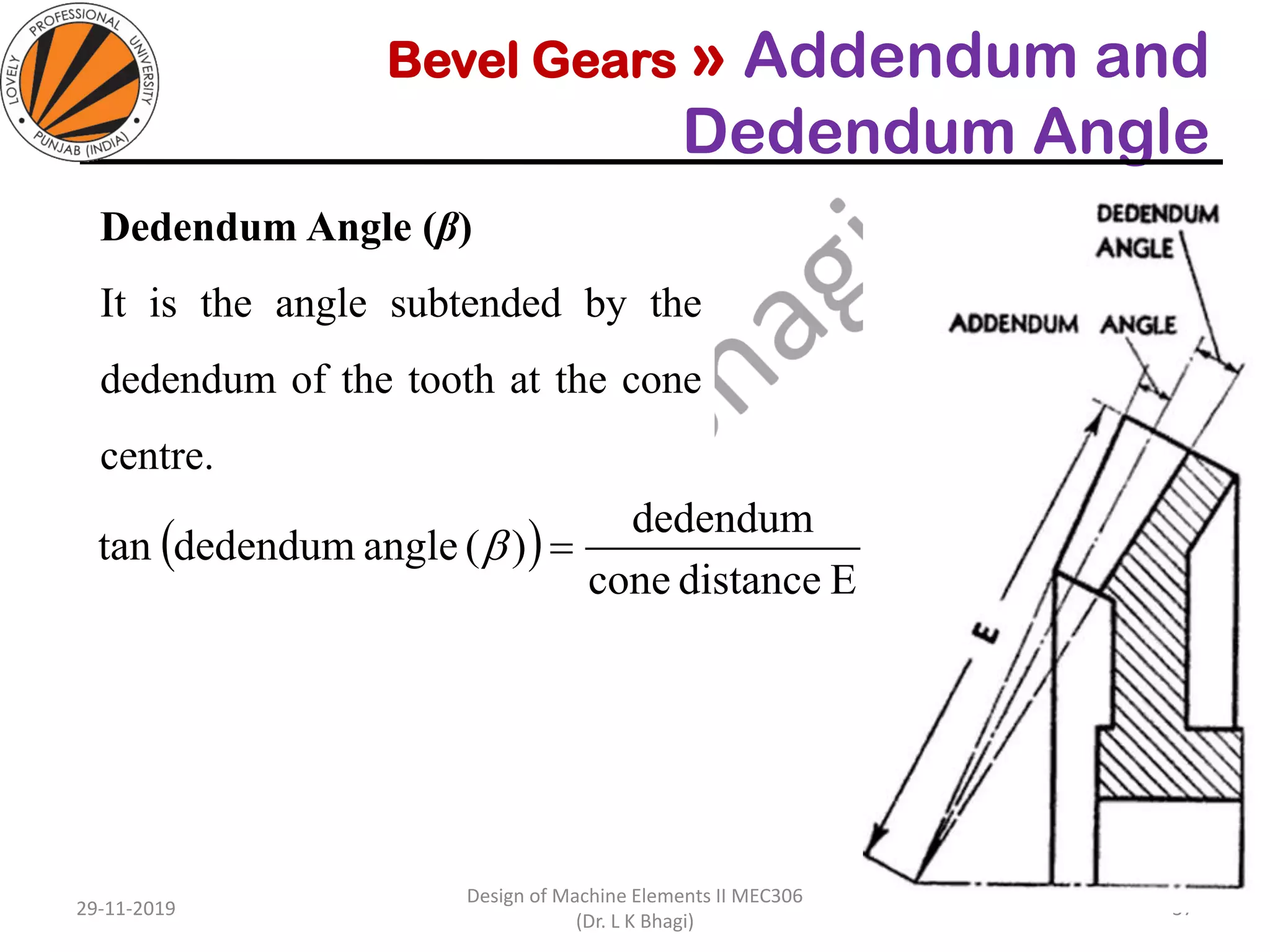 Bevel Gears » Addendum and
Dedendum Angle
Dedendum Angle (β)
It is the angle subtended by the
dedendum of the tooth at the cone
centre.
29-11-2019
Design of Machine Elements II MEC306
(Dr. L K Bhagi)
37
( )
Edistancecone
dedendum
)(anglededendumtan =
 