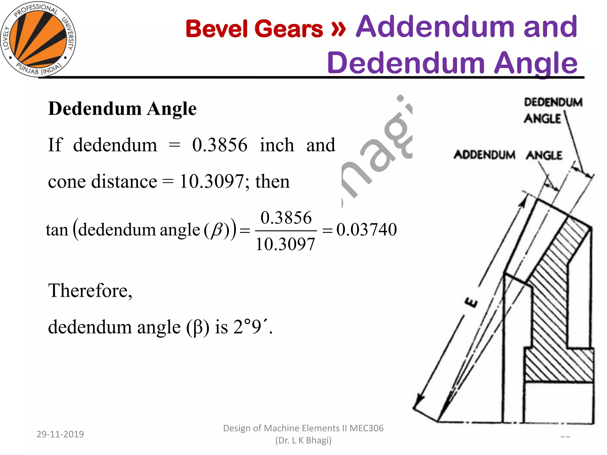 Bevel Gears » Addendum and
Dedendum Angle
Dedendum Angle
If dedendum = 0.3856 inch and
cone distance = 10.3097; then
Therefore,
dedendum angle (β) is 2°9´.
29-11-2019
Design of Machine Elements II MEC306
(Dr. L K Bhagi)
38
( ) 0.03740
10.3097
0.3856
)(anglededendumtan ==
 
