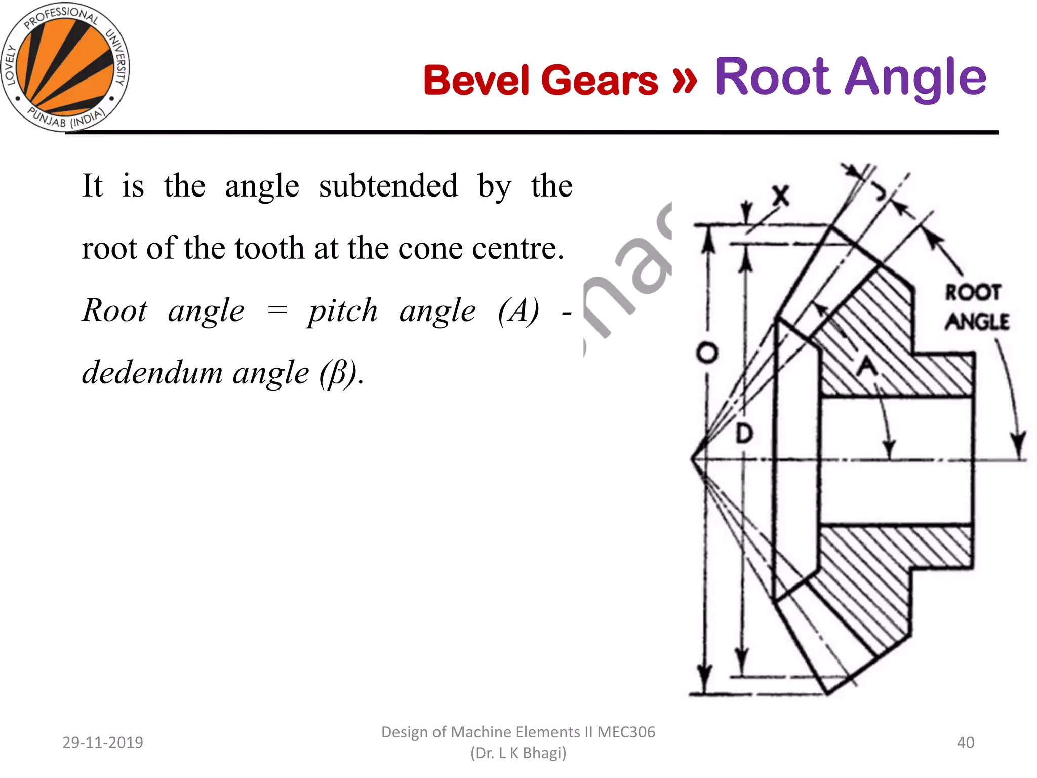 Bevel Gears » Root Angle
It is the angle subtended by the
root of the tooth at the cone centre.
Root angle = pitch angle (A) -
dedendum angle (β).
29-11-2019
Design of Machine Elements II MEC306
(Dr. L K Bhagi)
40
 