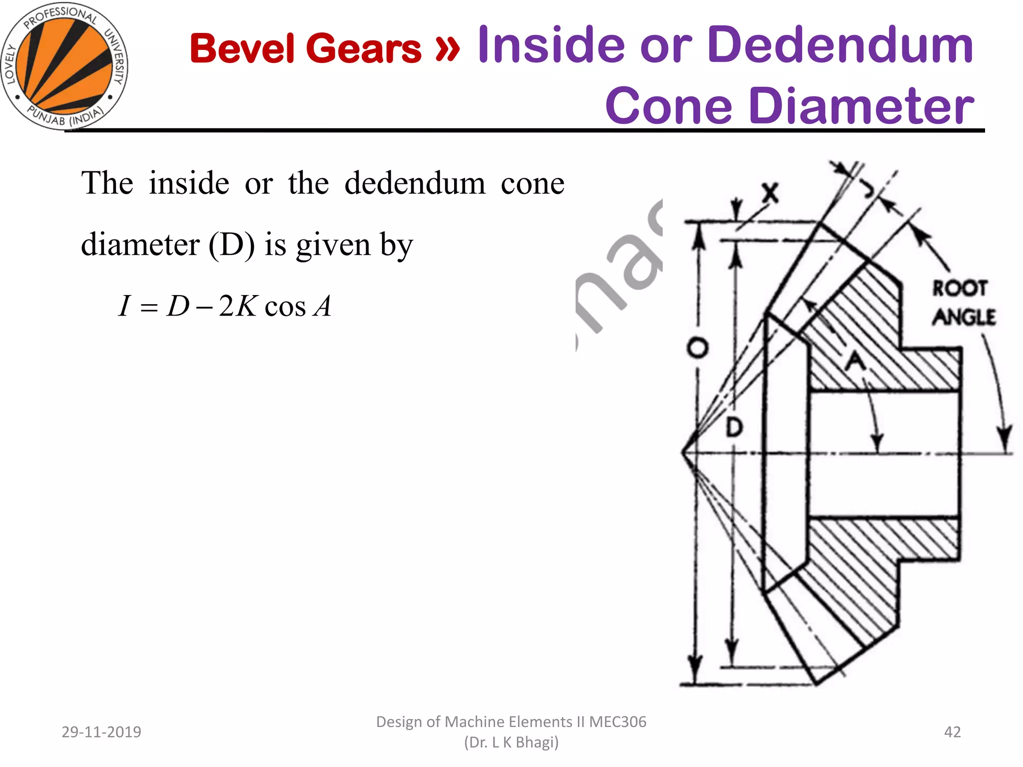 Bevel Gears » Inside or Dedendum
Cone Diameter
The inside or the dedendum cone
diameter (D) is given by
29-11-2019
Design of Machine Elements II MEC306
(Dr. L K Bhagi)
42
AKDI cos2−=
 