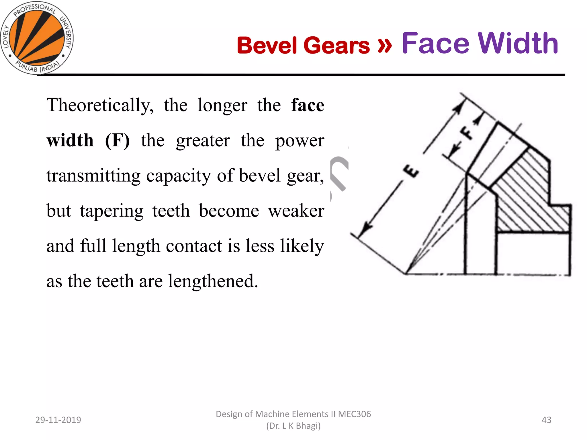 Bevel Gears » Face Width
Theoretically, the longer the face
width (F) the greater the power
transmitting capacity of bevel gear,
but tapering teeth become weaker
and full length contact is less likely
as the teeth are lengthened.
29-11-2019
Design of Machine Elements II MEC306
(Dr. L K Bhagi)
43
 