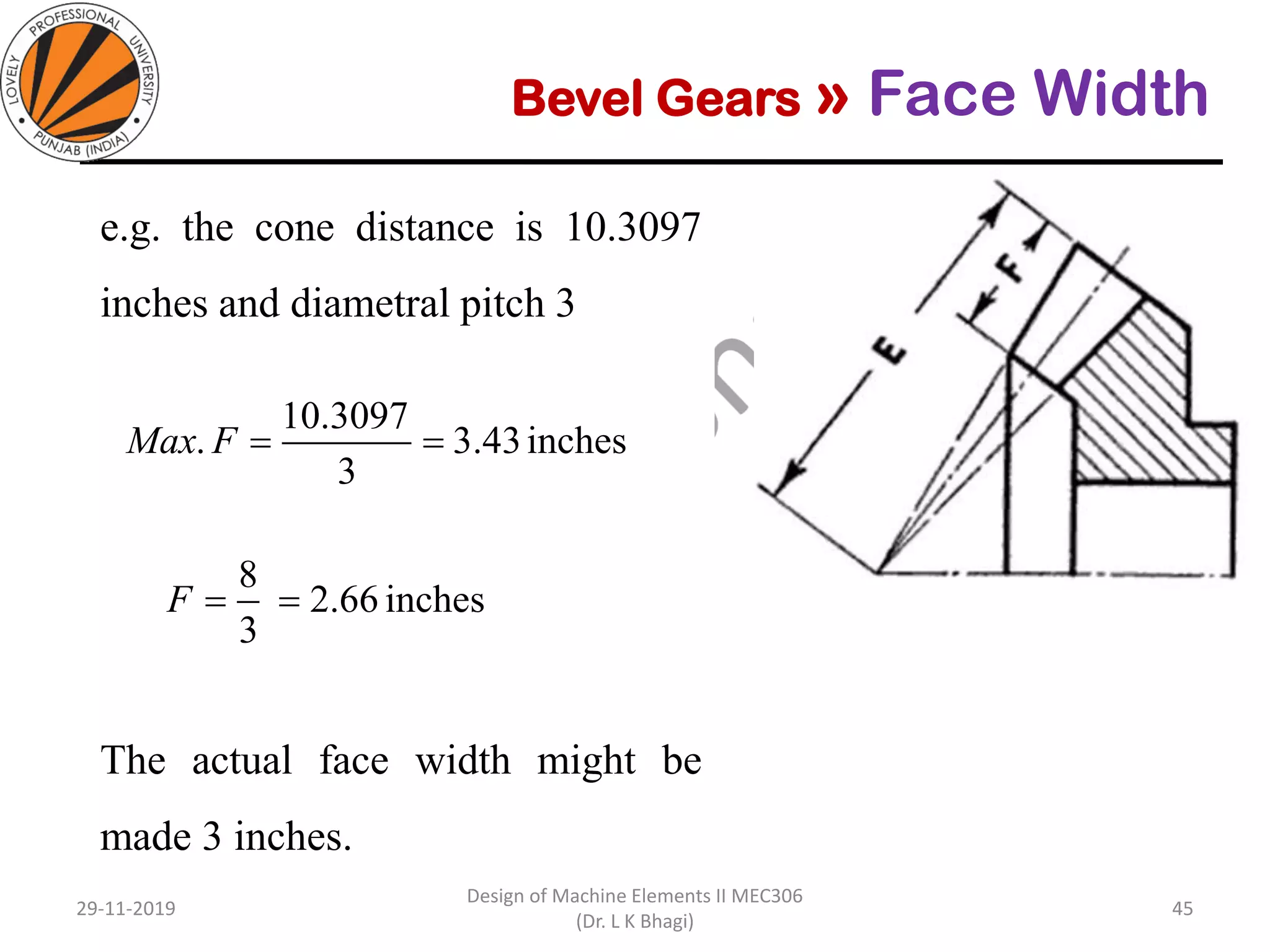 Bevel Gears » Face Width
e.g. the cone distance is 10.3097
inches and diametral pitch 3
The actual face width might be
made 3 inches.
29-11-2019
Design of Machine Elements II MEC306
(Dr. L K Bhagi)
45
inches43.3
3
10.3097
. ==FMax
inches2.66
3
8
==F
 