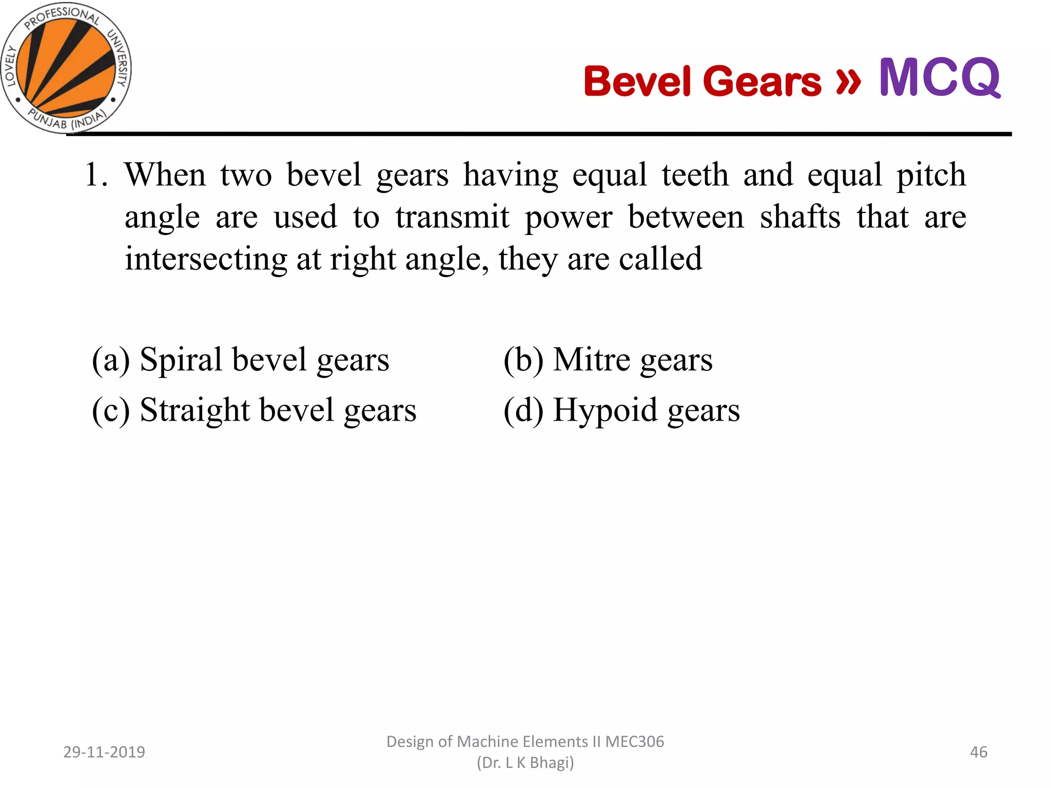 Bevel Gears » MCQ
1. When two bevel gears having equal teeth and equal pitch
angle are used to transmit power between shafts that are
intersecting at right angle, they are called
(a) Spiral bevel gears (b) Mitre gears
(c) Straight bevel gears (d) Hypoid gears
29-11-2019
Design of Machine Elements II MEC306
(Dr. L K Bhagi)
46
 