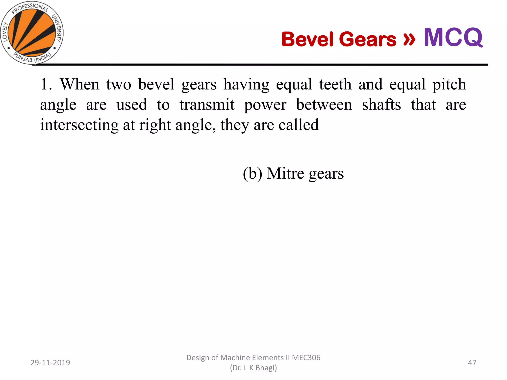 Bevel Gears » MCQ
1. When two bevel gears having equal teeth and equal pitch
angle are used to transmit power between shafts that are
intersecting at right angle, they are called
(a) Spiral bevel gears (b) Mitre gears
(c) Straight bevel gears (d) Hypoid gears
29-11-2019
Design of Machine Elements II MEC306
(Dr. L K Bhagi)
47
 