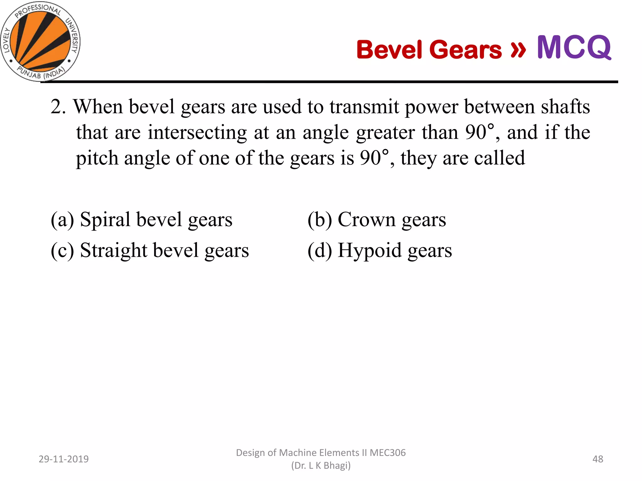 Bevel Gears » MCQ
2. When bevel gears are used to transmit power between shafts
that are intersecting at an angle greater than 90°, and if the
pitch angle of one of the gears is 90°, they are called
(a) Spiral bevel gears (b) Crown gears
(c) Straight bevel gears (d) Hypoid gears
29-11-2019
Design of Machine Elements II MEC306
(Dr. L K Bhagi)
48
 