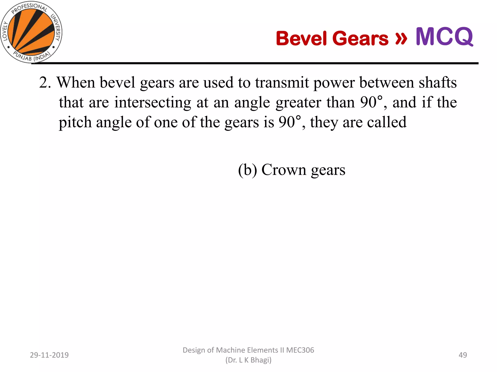 Bevel Gears » MCQ
2. When bevel gears are used to transmit power between shafts
that are intersecting at an angle greater than 90°, and if the
pitch angle of one of the gears is 90°, they are called
(a) Spiral bevel gears (b) Crown gears
(c) Straight bevel gears (d) Hypoid gears
29-11-2019
Design of Machine Elements II MEC306
(Dr. L K Bhagi)
49
 