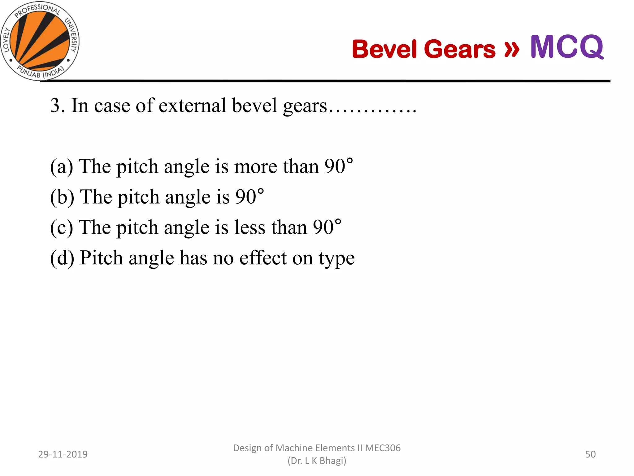 Bevel Gears » MCQ
3. In case of external bevel gears………….
(a) The pitch angle is more than 90°
(b) The pitch angle is 90°
(c) The pitch angle is less than 90°
(d) Pitch angle has no effect on type
29-11-2019
Design of Machine Elements II MEC306
(Dr. L K Bhagi)
50
 