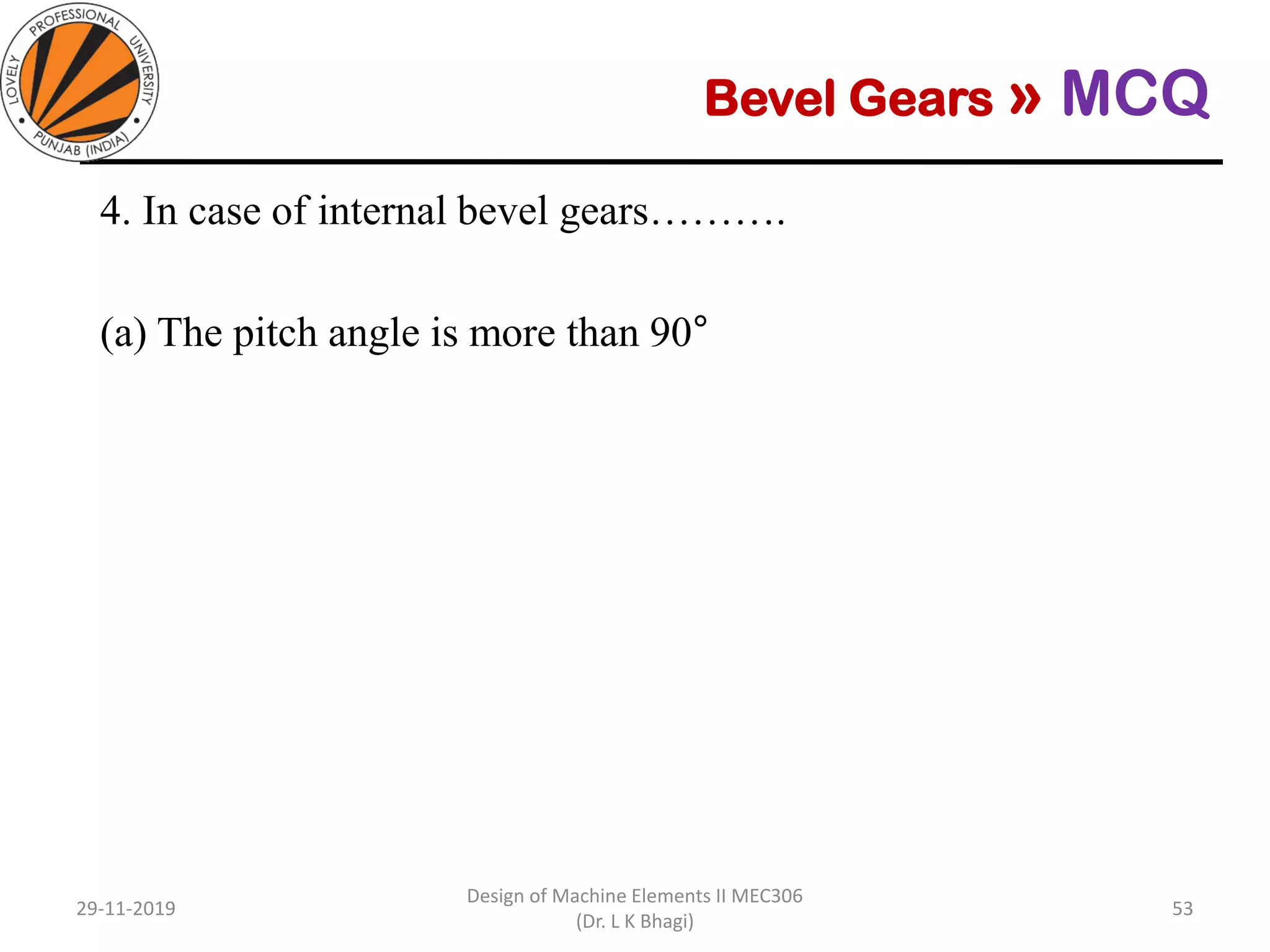 Bevel Gears » MCQ
4. In case of internal bevel gears……….
(a) The pitch angle is more than 90°
(b) The pitch angle is 90°
(c) The pitch angle is less than 90°
(d) Pitch angle has no effect on type
29-11-2019
Design of Machine Elements II MEC306
(Dr. L K Bhagi)
53
 