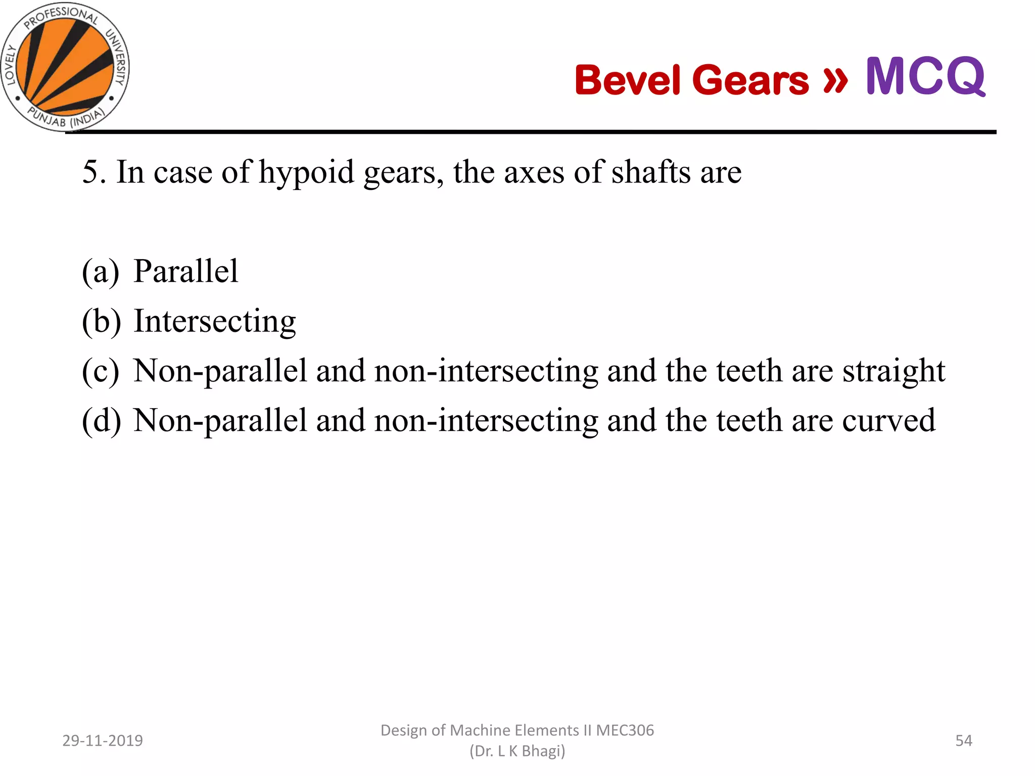 Bevel Gears » MCQ
5. In case of hypoid gears, the axes of shafts are
(a) Parallel
(b) Intersecting
(c) Non-parallel and non-intersecting and the teeth are straight
(d) Non-parallel and non-intersecting and the teeth are curved
29-11-2019
Design of Machine Elements II MEC306
(Dr. L K Bhagi)
54
 