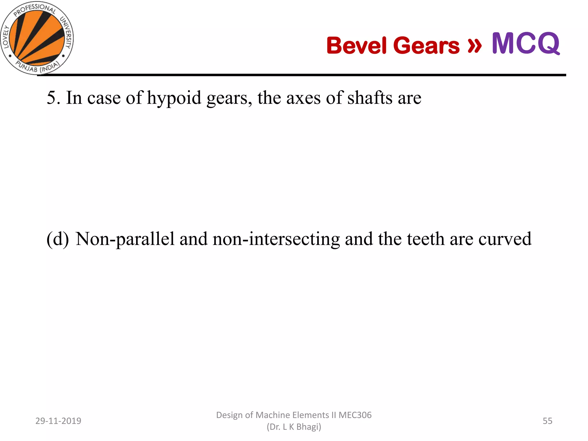Bevel Gears » MCQ
5. In case of hypoid gears, the axes of shafts are
(a) Parallel
(b) Intersecting
(c) Non-parallel and non-intersecting and the teeth are straight
(d) Non-parallel and non-intersecting and the teeth are curved
29-11-2019
Design of Machine Elements II MEC306
(Dr. L K Bhagi)
55
 