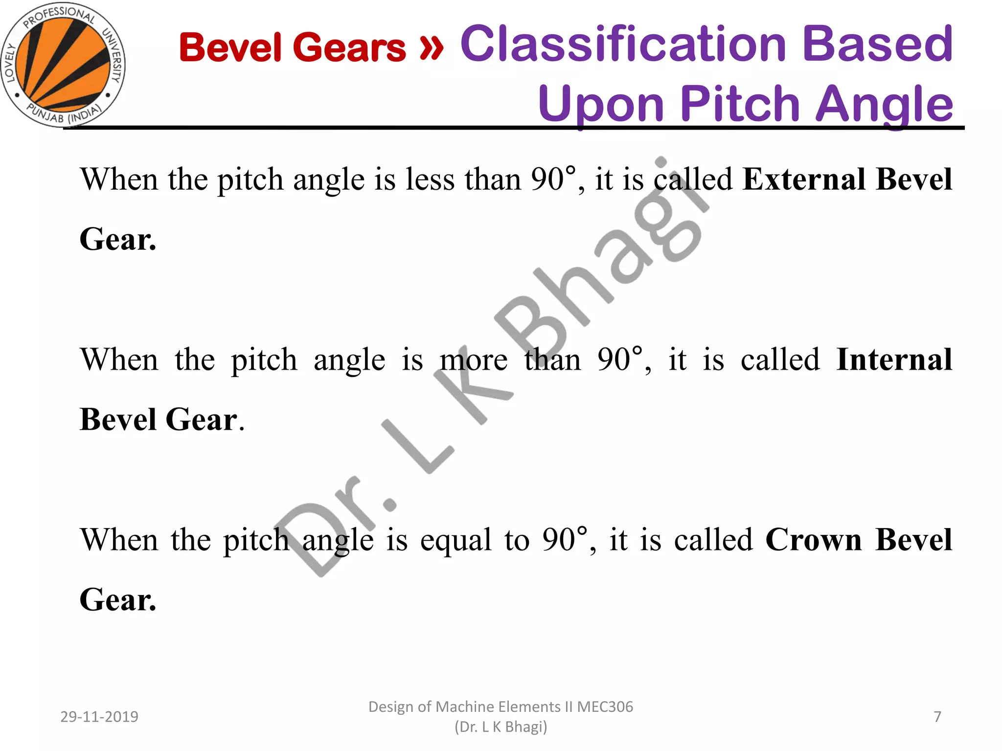 Bevel Gears » Classification Based
Upon Pitch Angle
When the pitch angle is less than 90°, it is called External Bevel
Gear.
When the pitch angle is more than 90°, it is called Internal
Bevel Gear.
When the pitch angle is equal to 90°, it is called Crown Bevel
Gear.
29-11-2019
Design of Machine Elements II MEC306
(Dr. L K Bhagi)
7
 