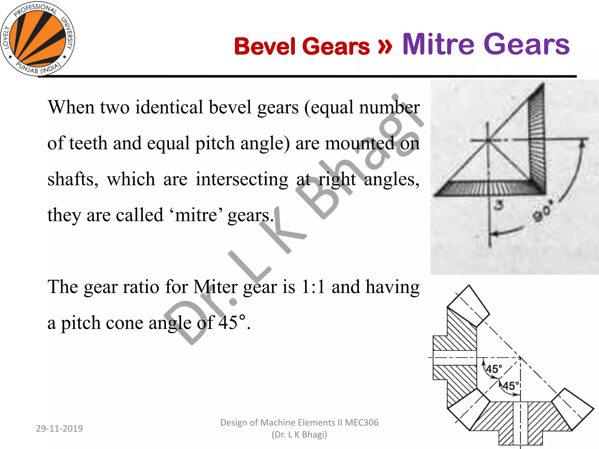 Bevel Gears » Mitre Gears
When two identical bevel gears (equal number
of teeth and equal pitch angle) are mounted on
shafts, which are intersecting at right angles,
they are called ‘mitre’ gears.
The gear ratio for Miter gear is 1:1 and having
a pitch cone angle of 45°.
29-11-2019
Design of Machine Elements II MEC306
(Dr. L K Bhagi)
9
 