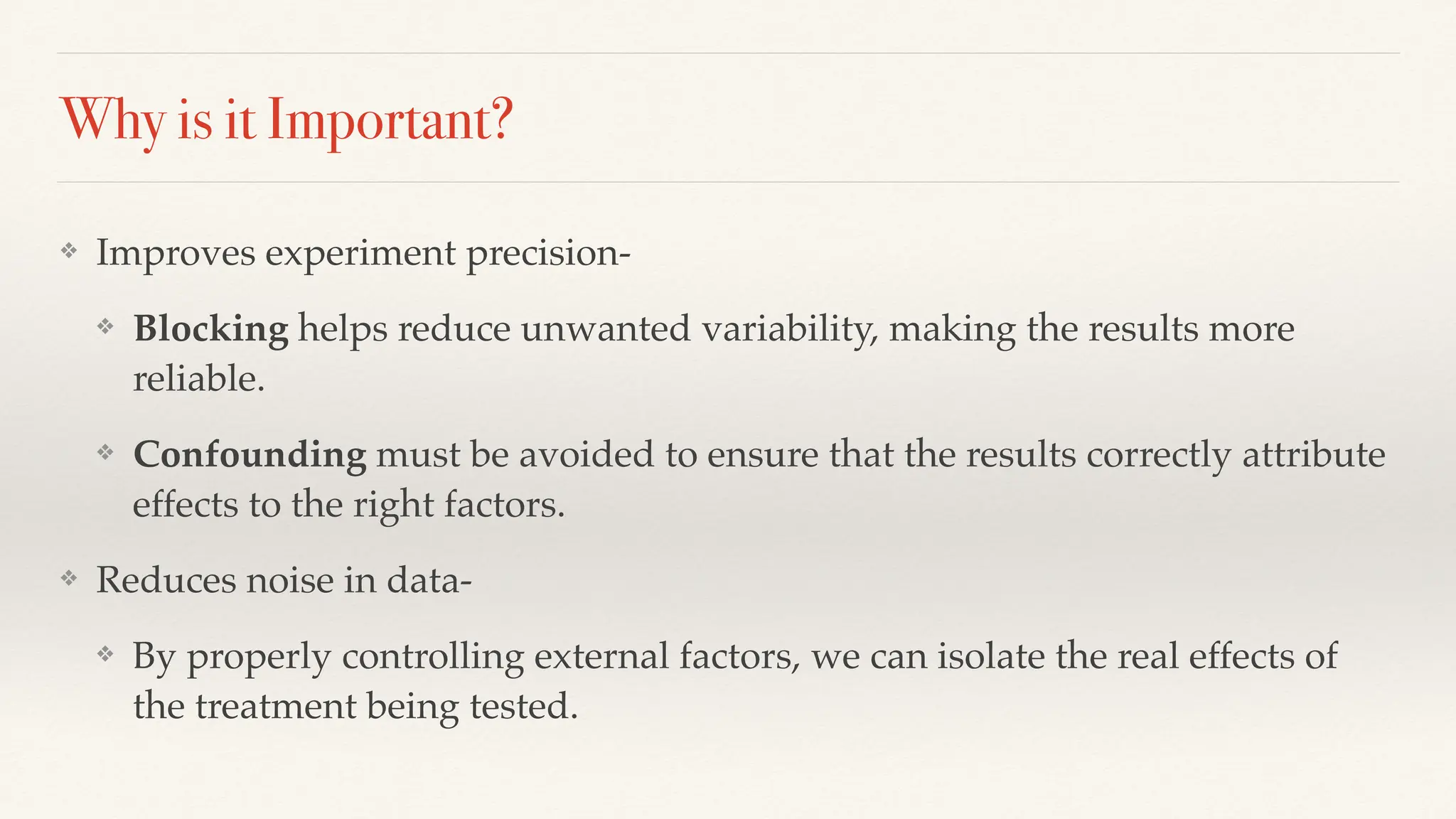 Why is it Important?
❖ Improves experiment precision-
❖ Blocking helps reduce unwanted variability, making the results more
reliable.
❖ Confounding must be avoided to ensure that the results correctly attribute
effects to the right factors.
❖ Reduces noise in data-
❖ By properly controlling external factors, we can isolate the real effects of
the treatment being tested.
 