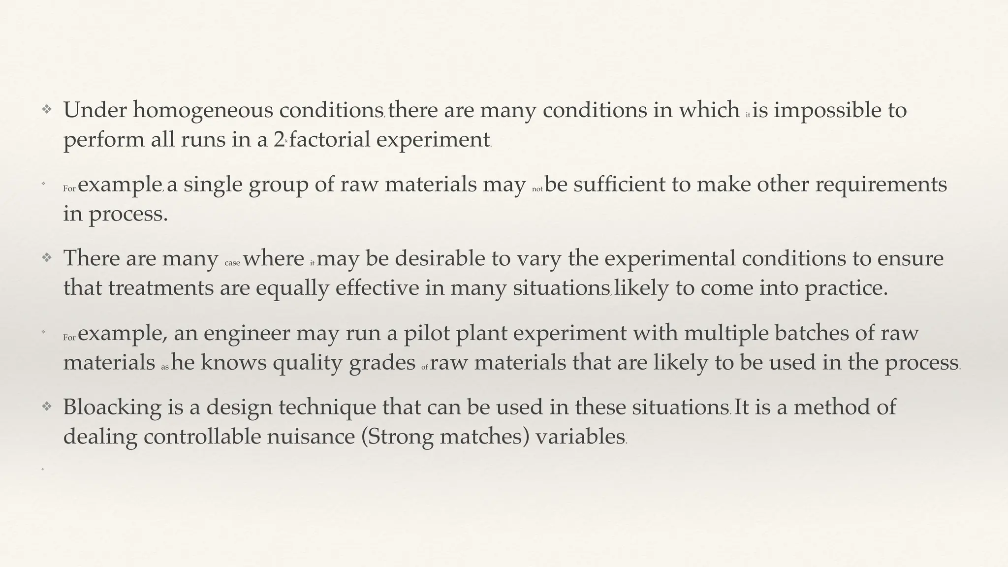 ❖ Under homogeneous conditions, there are many conditions in which it is impossible to
perform all runs in a 2k
factorial experiment.
❖
For example, a single group of raw materials may not be suf
fi
cient to make other requirements
in process.
❖ There are many case where it may be desirable to vary the experimental conditions to ensure
that treatments are equally effective in many situations, likely to come into practice.
❖
For example, an engineer may run a pilot plant experiment with multiple batches of raw
materials as he knows quality grades of raw materials that are likely to be used in the process.
❖ Bloacking is a design technique that can be used in these situations. It is a method of
dealing controllable nuisance (Strong matches) variables.
❖
 