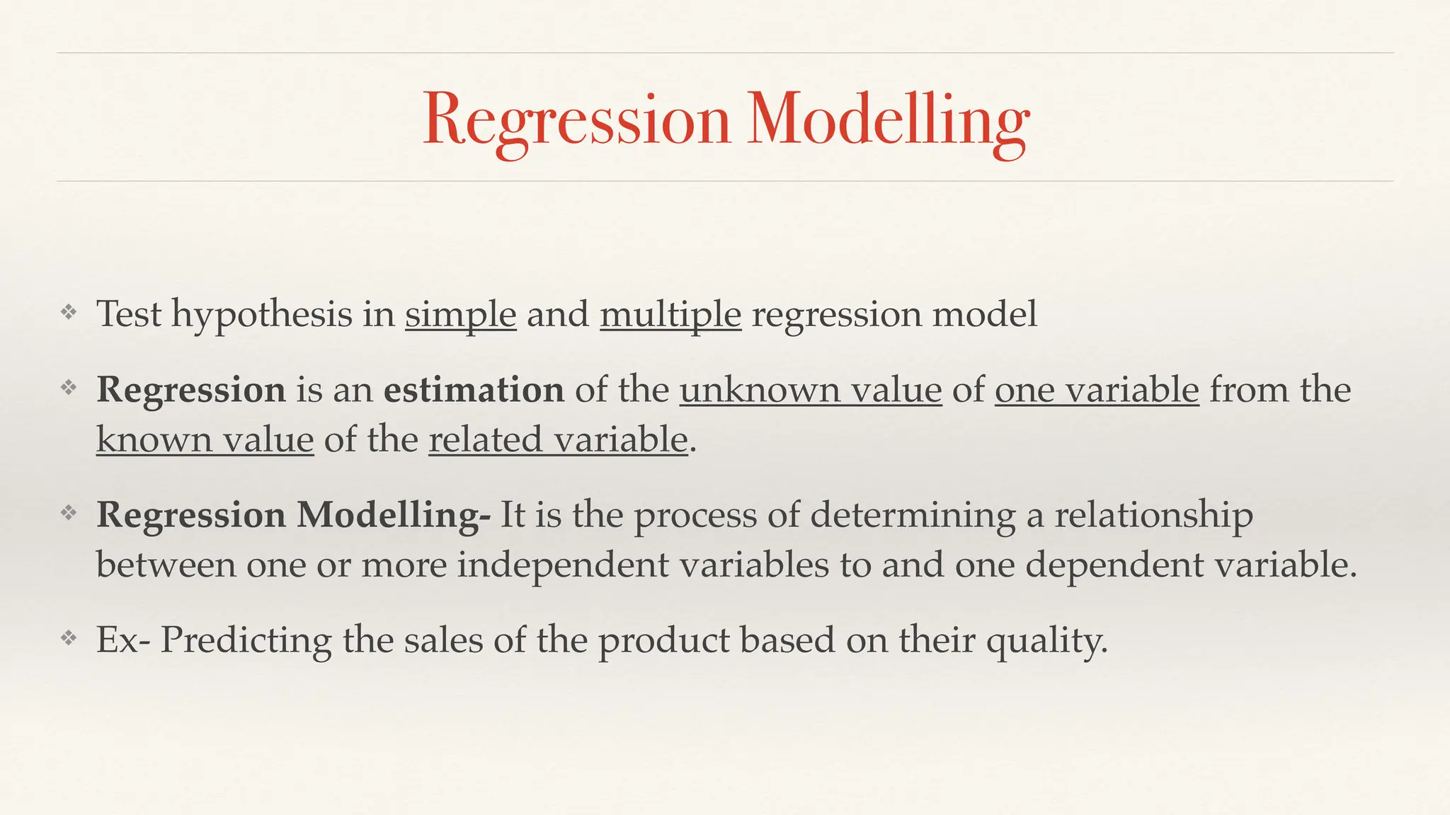 Regression Modelling
❖ Test hypothesis in simple and multiple regression model
❖ Regression is an estimation of the unknown value of one variable from the
known value of the related variable.
❖ Regression Modelling- It is the process of determining a relationship
between one or more independent variables to and one dependent variable.
❖ Ex- Predicting the sales of the product based on their quality.
 