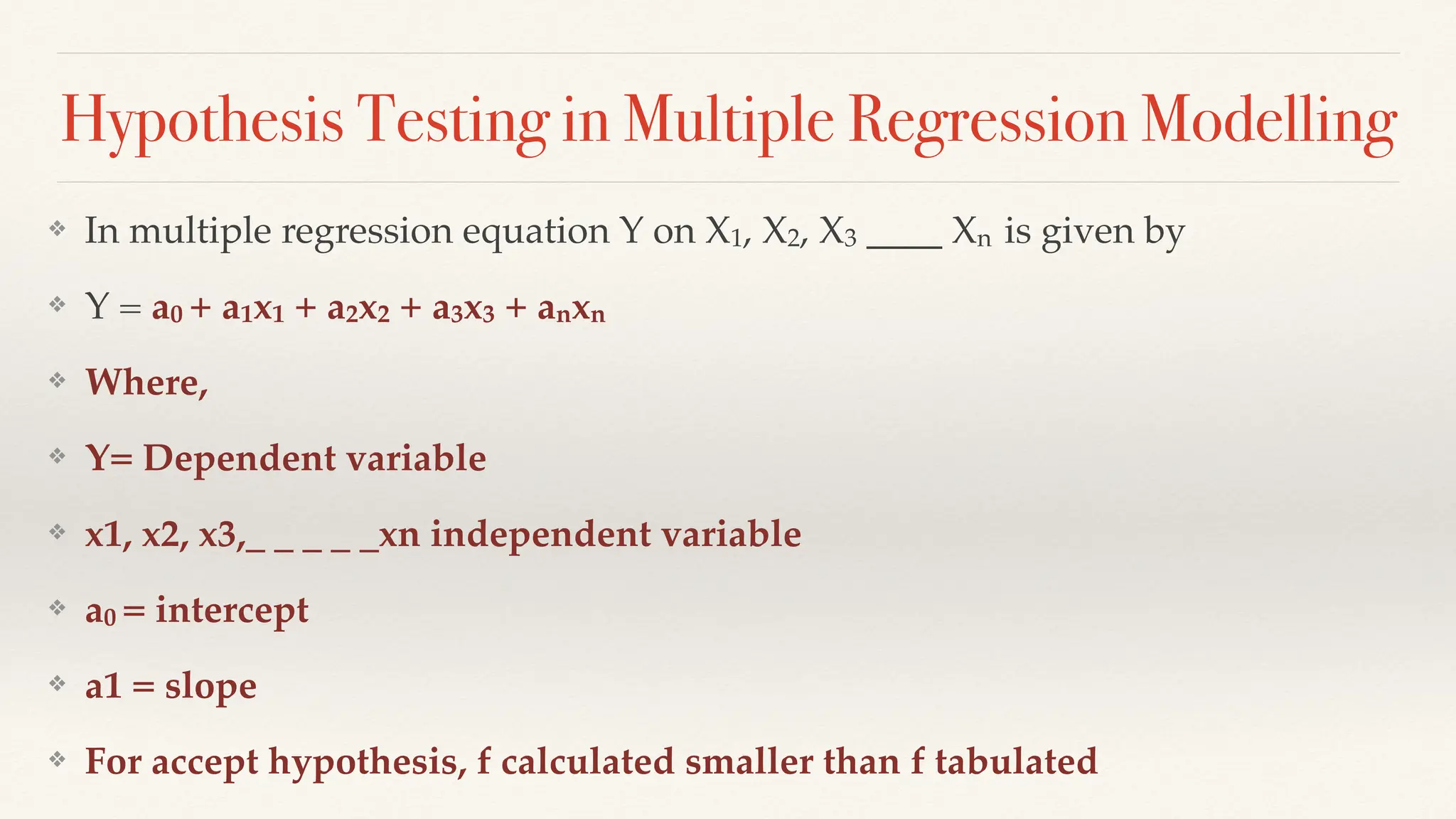 Hypothesis Testing in Multiple Regression Modelling
❖ In multiple regression equation Y on X1, X2, X3 ____ Xn is given by
❖ Y = a0 + a1x1 + a2x2 + a3x3 + anxn
❖ Where,
❖ Y= Dependent variable
❖ x1, x2, x3,_ _ _ _ _xn independent variable
❖ a0 = intercept
❖ a1 = slope
❖ For accept hypothesis, f calculated smaller than f tabulated
 