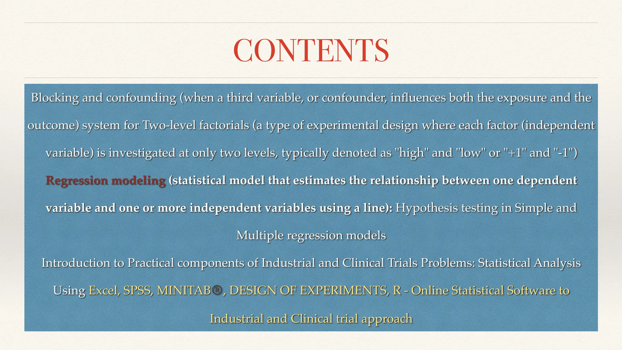 CONTENTS
Blocking and confounding (when a third variable, or confounder, in
fl
uences both the exposure and the
outcome) system for Two-level factorials (a type of experimental design where each factor (independent
variable) is investigated at only two levels, typically denoted as "high" and "low" or "+1" and "-1")
Regression modeling (statistical model that estimates the relationship between one dependent
variable and one or more independent variables using a line): Hypothesis testing in Simple and
Multiple regression models
Introduction to Practical components of Industrial and Clinical Trials Problems: Statistical Analysis
Using Excel, SPSS, MINITAB®, DESIGN OF EXPERIMENTS, R - Online Statistical Software to
Industrial and Clinical trial approach
 