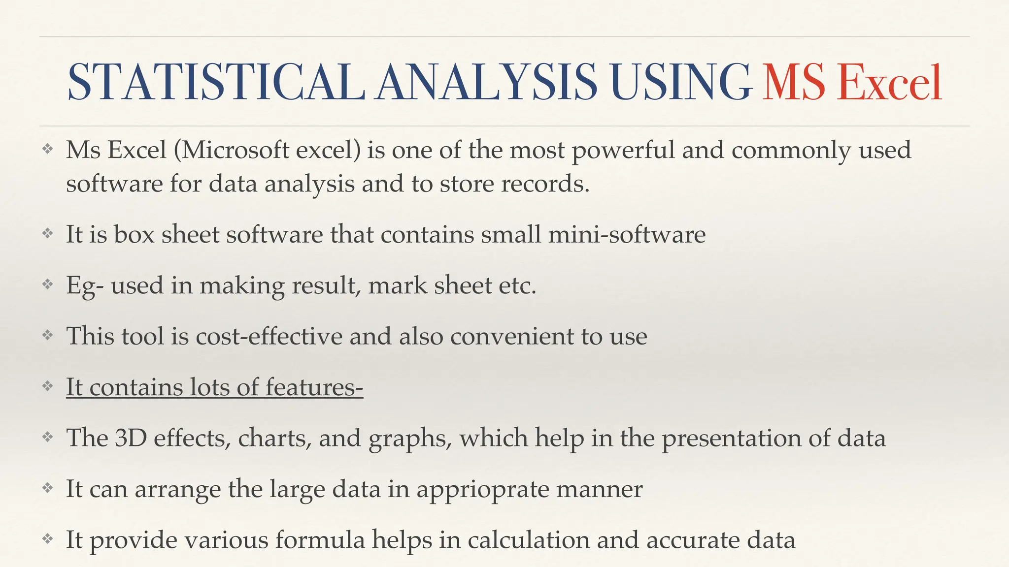 STATISTICAL ANALYSIS USING MS Excel
❖ Ms Excel (Microsoft excel) is one of the most powerful and commonly used
software for data analysis and to store records.
❖ It is box sheet software that contains small mini-software
❖ Eg- used in making result, mark sheet etc.
❖ This tool is cost-effective and also convenient to use
❖ It contains lots of features-
❖ The 3D effects, charts, and graphs, which help in the presentation of data
❖ It can arrange the large data in apprioprate manner
❖ It provide various formula helps in calculation and accurate data
 