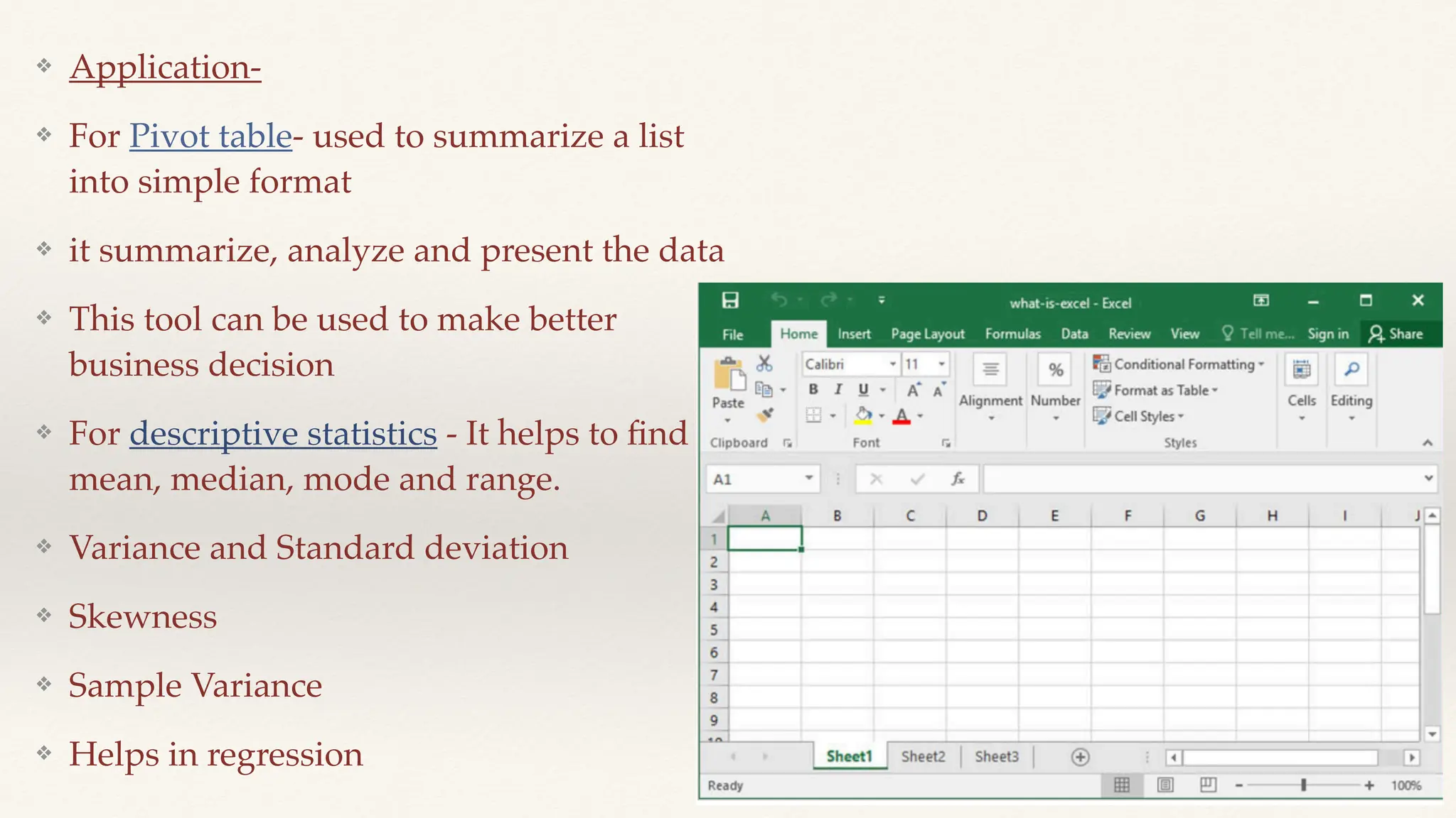 ❖ Application-
❖ For Pivot table- used to summarize a list
into simple format
❖ it summarize, analyze and present the data
❖ This tool can be used to make better
business decision
❖ For descriptive statistics - It helps to
fi
nd
mean, median, mode and range.
❖ Variance and Standard deviation
❖ Skewness
❖ Sample Variance
❖ Helps in regression
 