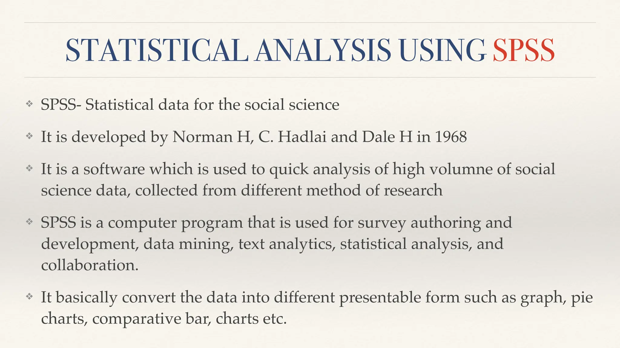 STATISTICAL ANALYSIS USING SPSS
❖ SPSS- Statistical data for the social science
❖ It is developed by Norman H, C. Hadlai and Dale H in 1968
❖ It is a software which is used to quick analysis of high volumne of social
science data, collected from different method of research
❖ SPSS is a computer program that is used for survey authoring and
development, data mining, text analytics, statistical analysis, and
collaboration.
❖ It basically convert the data into different presentable form such as graph, pie
charts, comparative bar, charts etc.
 