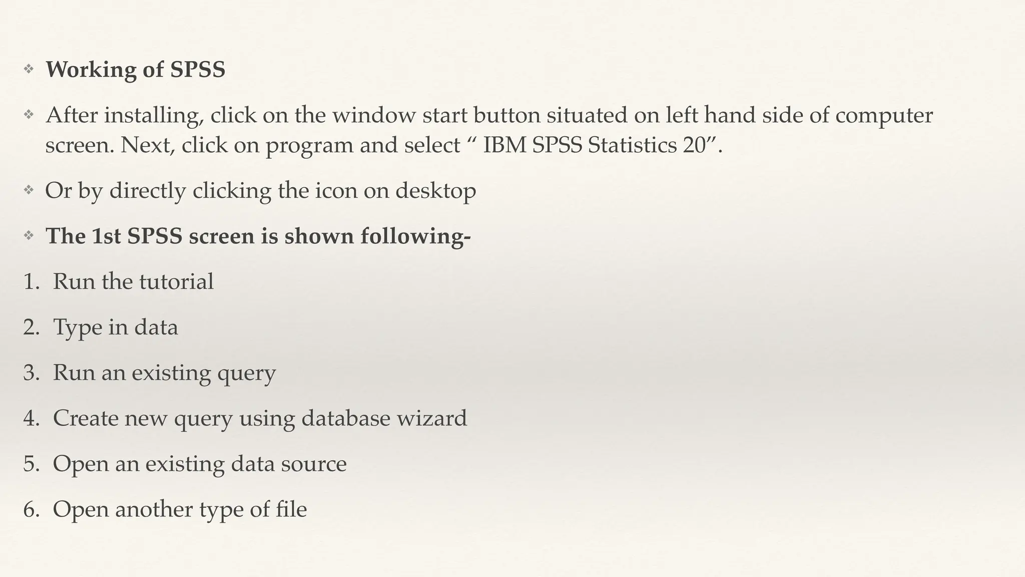 ❖ Working of SPSS
❖ After installing, click on the window start button situated on left hand side of computer
screen. Next, click on program and select “ IBM SPSS Statistics 20”.
❖ Or by directly clicking the icon on desktop
❖ The 1st SPSS screen is shown following-
1. Run the tutorial
2. Type in data
3. Run an existing query
4. Create new query using database wizard
5. Open an existing data source
6. Open another type of
fi
le
 