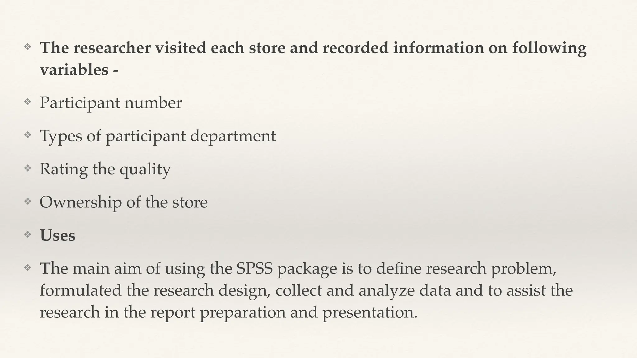 ❖ The researcher visited each store and recorded information on following
variables -
❖ Participant number
❖ Types of participant department
❖ Rating the quality
❖ Ownership of the store
❖ Uses
❖ The main aim of using the SPSS package is to de
fi
ne research problem,
formulated the research design, collect and analyze data and to assist the
research in the report preparation and presentation.
 