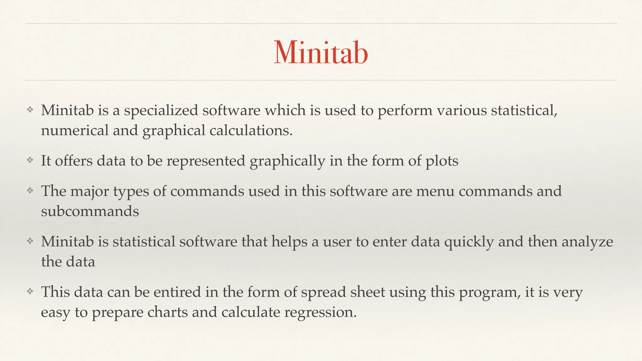 Minitab
❖ Minitab is a specialized software which is used to perform various statistical,
numerical and graphical calculations.
❖ It offers data to be represented graphically in the form of plots
❖ The major types of commands used in this software are menu commands and
subcommands
❖ Minitab is statistical software that helps a user to enter data quickly and then analyze
the data
❖ This data can be entired in the form of spread sheet using this program, it is very
easy to prepare charts and calculate regression.
 