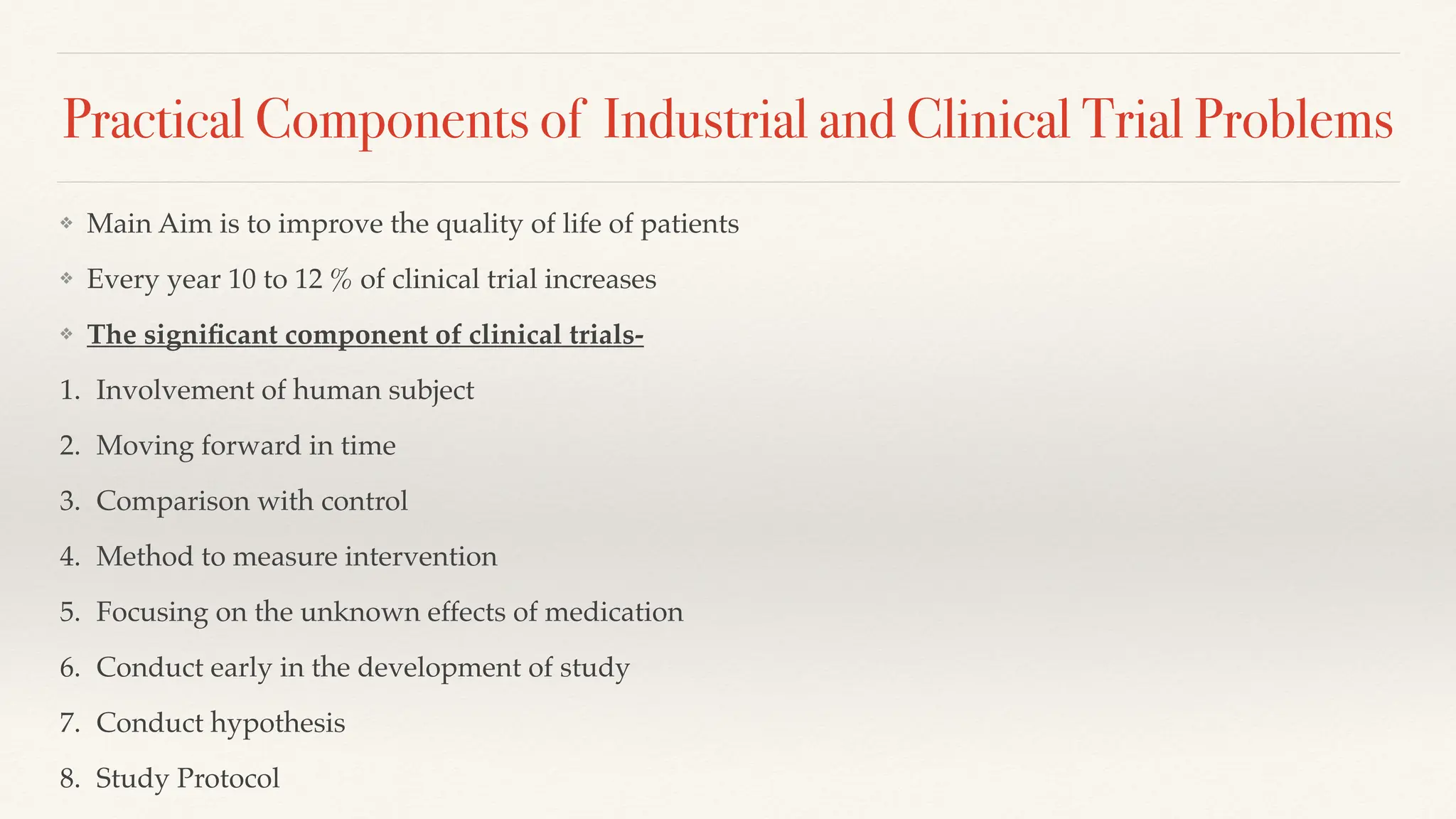 Practical Components of Industrial and Clinical Trial Problems
❖ Main Aim is to improve the quality of life of patients
❖ Every year 10 to 12 % of clinical trial increases
❖ The signi
fi
cant component of clinical trials-
1. Involvement of human subject
2. Moving forward in time
3. Comparison with control
4. Method to measure intervention
5. Focusing on the unknown effects of medication
6. Conduct early in the development of study
7. Conduct hypothesis
8. Study Protocol
 