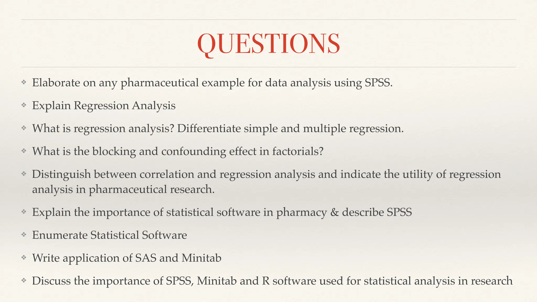 QUESTIONS
❖ Elaborate on any pharmaceutical example for data analysis using SPSS.
❖ Explain Regression Analysis
❖ What is regression analysis? Differentiate simple and multiple regression.
❖ What is the blocking and confounding effect in factorials?
❖ Distinguish between correlation and regression analysis and indicate the utility of regression
analysis in pharmaceutical research.
❖ Explain the importance of statistical software in pharmacy & describe SPSS
❖ Enumerate Statistical Software
❖ Write application of SAS and Minitab
❖ Discuss the importance of SPSS, Minitab and R software used for statistical analysis in research
 