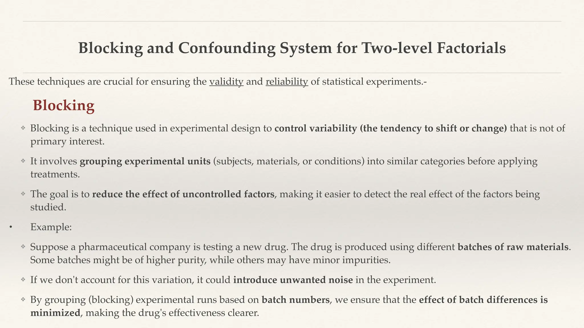 Blocking and Confounding System for Two-level Factorials
These techniques are crucial for ensuring the validity and reliability of statistical experiments.-
Blocking
❖ Blocking is a technique used in experimental design to control variability (the tendency to shift or change) that is not of
primary interest.
❖ It involves grouping experimental units (subjects, materials, or conditions) into similar categories before applying
treatments.
❖ The goal is to reduce the effect of uncontrolled factors, making it easier to detect the real effect of the factors being
studied.
• Example:
❖ Suppose a pharmaceutical company is testing a new drug. The drug is produced using different batches of raw materials.
Some batches might be of higher purity, while others may have minor impurities.
❖ If we don't account for this variation, it could introduce unwanted noise in the experiment.
❖ By grouping (blocking) experimental runs based on batch numbers, we ensure that the effect of batch differences is
minimized, making the drug's effectiveness clearer.
 
