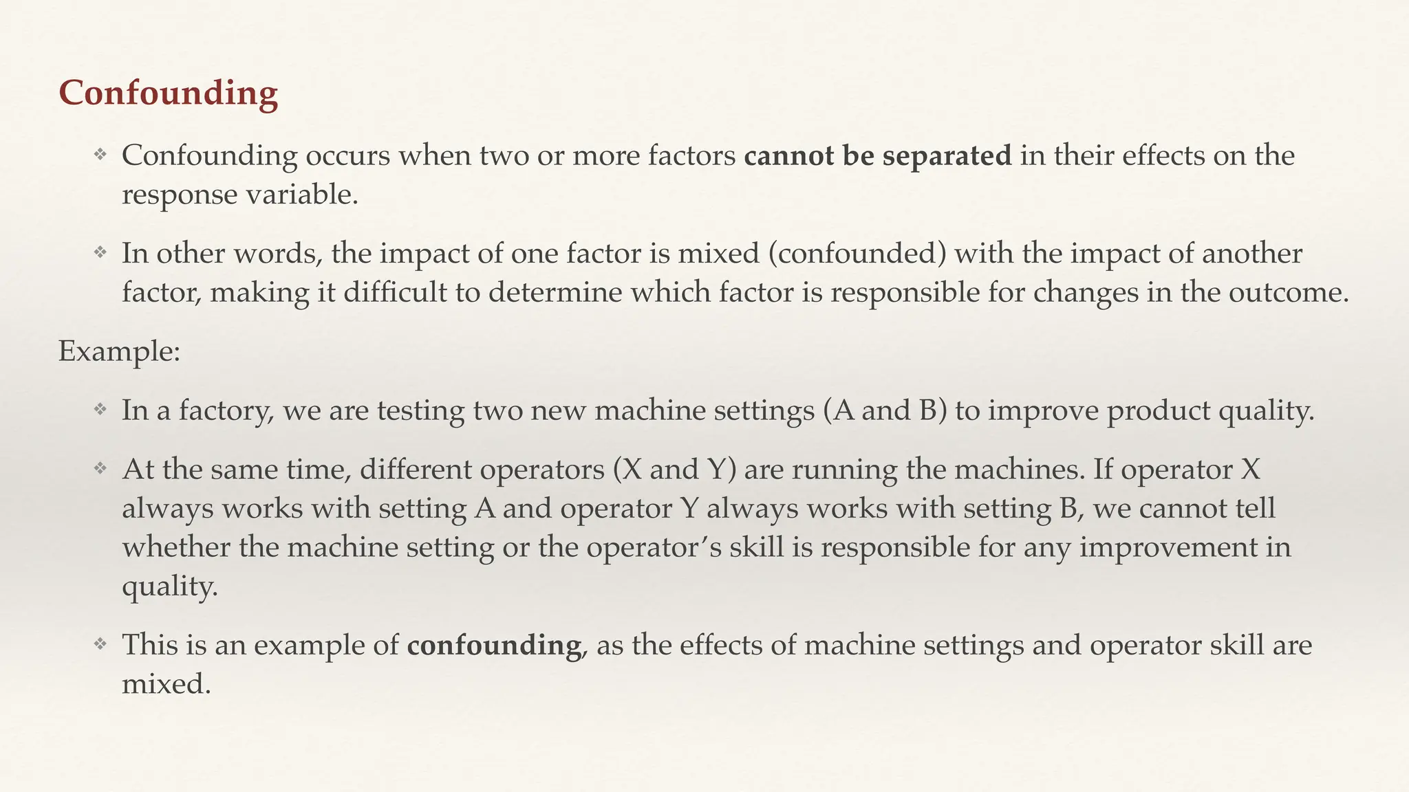 Confounding
❖ Confounding occurs when two or more factors cannot be separated in their effects on the
response variable.
❖ In other words, the impact of one factor is mixed (confounded) with the impact of another
factor, making it dif
fi
cult to determine which factor is responsible for changes in the outcome.
Example:
❖ In a factory, we are testing two new machine settings (A and B) to improve product quality.
❖ At the same time, different operators (X and Y) are running the machines. If operator X
always works with setting A and operator Y always works with setting B, we cannot tell
whether the machine setting or the operator’s skill is responsible for any improvement in
quality.
❖ This is an example of confounding, as the effects of machine settings and operator skill are
mixed.
 