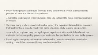 ❖ Under homogeneous conditions, there are many conditions in which it is impossible to
perform all runs in a 2k
factorial experiment.
❖
For example, a single group of raw materials may not be suf
fi
cient to make other requirements
in process.
❖ There are many case where it may be desirable to vary the experimental conditions to ensure
that treatments are equally effective in many situations, likely to come into practice.
❖
For example, an engineer may run a pilot plant experiment with multiple batches of raw
materials as he knows quality grades of raw materials that are likely to be used in the process.
❖ Bloacking is a design technique that can be used in these situations. It is a method of
dealing controllable nuisance (Strong matches) variables.
❖
 