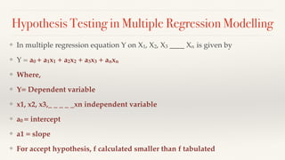 Hypothesis Testing in Multiple Regression Modelling
❖ In multiple regression equation Y on X1, X2, X3 ____ Xn is given by
❖ Y = a0 + a1x1 + a2x2 + a3x3 + anxn
❖ Where,
❖ Y= Dependent variable
❖ x1, x2, x3,_ _ _ _ _xn independent variable
❖ a0 = intercept
❖ a1 = slope
❖ For accept hypothesis, f calculated smaller than f tabulated
 