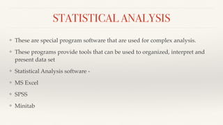 STATISTICAL ANALYSIS
❖ These are special program software that are used for complex analysis.
❖ These programs provide tools that can be used to organized, interpret and
present data set
❖ Statistical Analysis software -
❖ MS Excel
❖ SPSS
❖ Minitab
 